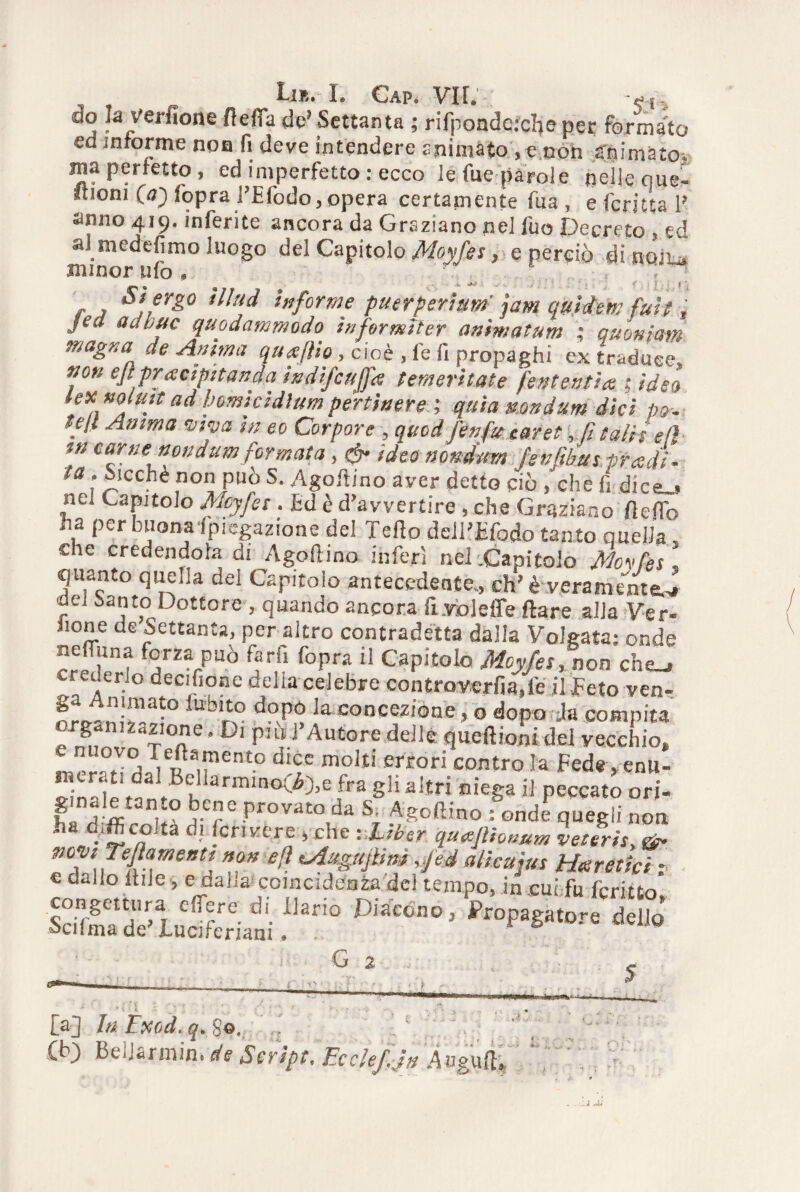 do la verfione fteffa de’ Settanta ; rifpondeiclje per fornito ed informe non fi deve intendere animato, e non animato, ma perfetto, ed imperfetto : ecco le fue parole nelle que- Itioni (a) fopral’Efodo, opera certamente fua , e fcritta 1’ armo 419. inferite ancora da Graziano nel fuo Decreto, ed r^erd^moluog° del Capitolo Moyfes, e perciò dinoJu f > ^s ergo informe puerperìtim jam qulttem fuit, Jea adbuc quodammodo informi ter anìmatum ; quoniam magna de Anima quajìio, cioè , fe fi propaghi ex traduce, non ejìpractpttanda indifiujfa temeritate Pententi# 1 ideo lex nolHitad homicidìumpertinere ; quia nondum dici pò- teli Anima -viva in eo Corpore , quod fin fu earet, fi salii eli tn carne nondum formata, & ideo nondmn fenfibus tradì, ta, Sicché non può S. Agoftino aver detto ciò ,‘che fi dice_> ne. Capitolo Mcyfis. Ed è d’avvertire , che Graziano fieflb ha per buonalpiegazione del Tello dell’Efodo tanto quella', che credendola di Agoftino inferì nel .Capitolo Moyfes . quanto quella dei Capitolo antecedente,, eh’è veramente.^ dei santo Dottore , quando ancora fi.voleffe Ilare alla Ver¬ done de Settanta, per altro contradetta dalla Volgata; onde neffuna forza può farli fopra il Capitolo Moyfes, non che_» creuerlo decisone delia celebre controvcrfia.fe il Ecto ven- lu'b,i° doP° la concezione, o dopo Ja compita „rS n.zdzione. Di pulì Autore delle queftioni del vecchio. da|!t1ent° moItÌ err0rÌ COntro !a Fed« > enl1- J;n'!^ fo VBu‘armm^'l’e fra Sl! ai’tri niega il peccato ori- fa H-'ff j-Cr C Provato da s- Agoftino : onde quegli non d.fC«Ita d-‘ Scrivere , che : Lìber quajlhnum vetìris, & pcviTeflametstt non efì Mugli fina ,fid alicuìus Ha retici -, e dallo Itile, e dalia coincidenza del tempo, in cui fu fcritto' ISde'iScri»,' !k™ ““““ ’ G 2 [a] In Exod. q. 8©.. (b) Beijarmin. de Script, EccleJ. jn Àogufl»