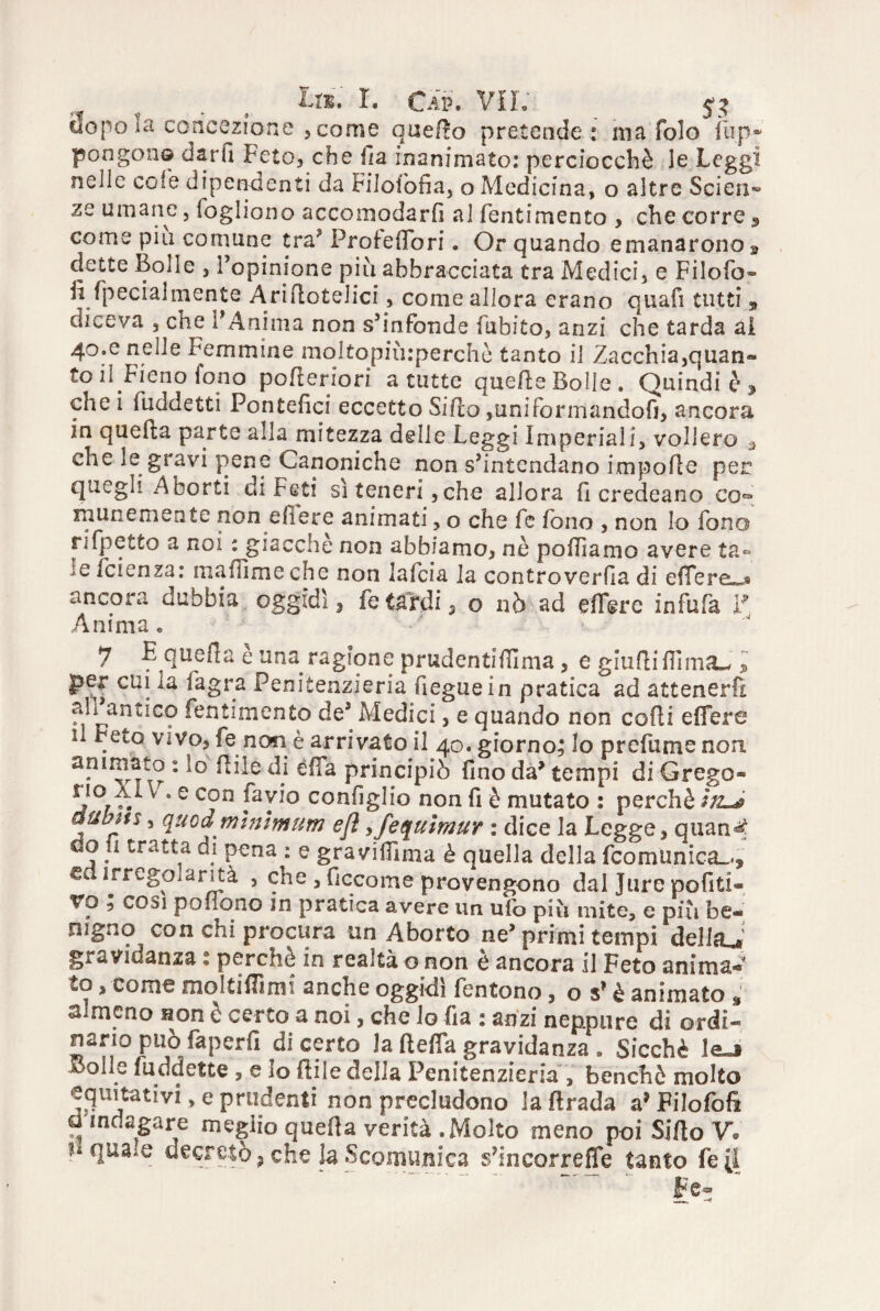 Ui. X. Cap. VII. _ uopo la concezione , come qnefto pretende: ma folo fup* pongono darfi Feto, che ila inanimato: perciocché le Leggi nelle cote dipendenti da Filolòfia, o Medicina, o altre Scieti» ze umane, logliono accomodarli al fentimento , che corre 9 come più comune tra? Profedbri. Or quando emanarono » dette Bolle , l’opinione più abbracciata tra Medici, e Filofo- fi fpecialmente Ariftotelici, come allora erano quafi tutti , diceva , che l’Anima non s’infonde l'abito, anzi che tarda al 40.c nelle Femmine moltopnuperchè tanto il Zacchia,quan» to il Fieno fono porteriori a tutte querte Bolle. Quindi è , che i luddetti Pontefici eccetto Siilo,uniformandoli, ancora in quella parte alla mitezza delle Leggi Imperiali, vollero * che le gravi pene Canoniche non s’intendano importo per quegli Aborti di Feti sì teneri, che allora fi credeano co** rnunemente non ertere animati, o che fe fono , non lo fono rifpetto a noi : giacché non abbiamo, nè portiamo avere ta¬ le feienza: martìmeche non lalcia la controverfia di effere^s ancora dubbia oggidì, fe tardi, o nò ad ertere infufa F Anima• 7 E querta e una ragione prudentirtlma, e giudi flìma^ l per cui la ia.gra Penitenzieria fieguein pratica ad attenerft ali ano.co fentimento de* Medici, e quando non corti ertere il Fece vivo, fe non è arrivato il 40. giorno; lo predirne non. animato : lo itile di érta principiò fino da’ tempi di Grego* no Xl\ . e con favio configlio non fi è mutato : perchè IjlJ aubm, quodminimum efl,fequimur : dice la Legge, quantf do u tratta di pena : e gravirtima è quella della feo mimica-., G IJregolarità , che , ficcome provengono dal Jure pofiti- Vo ; cosi podono in pratica avere un ufo piu mite, e più be« nigno con chi procura un Aborto ne’primi tempi del fa gravidanza : perchè in realtà o non è ancora il Feto anima¬ to , come moltiflìmi anche oggidì fentono, o s’è animato almeno non è certo a noi, che lo fi a : anzi neppure di ordi¬ nano può faperfi di certo la (teda gravidanza , Sicché !e_j Bolle fu dd ette , e lo flile della Penitenzieria , benché molto equitativi, e prudenti non precludono laftrada a’Filofoft d indagare meglio querta verità .Molto meno poi Sifto V. dquaie decretò, che la Scomunica s’incorrefle tanto fe[1 Fe»