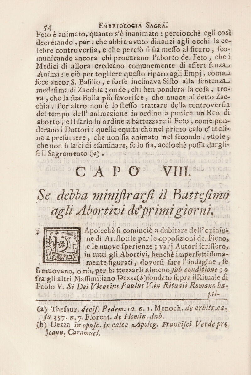 Feto è animato, quanto s’è inanimato : perciocché egli cosi decretando , par , che abbia avuto dinanzi agli occhi la ce¬ lebre contro verfia, e che perciò fi fia me fio al ficuro , fco- municando ancora chi procurano l'aborto del Feto , che i Medici di allora credeano comunemente di efiere fenza_* Anima : e ciò per togliere quello riparo agli Empj, come-» fece ancor Se Bafilio , e forfè inclinava Siilo alla fentenz&-* mede fi ma di Zacchia ; onde, chi ben pondera la cofa , tro¬ va , che la fua Bolla piò favorifce , che nuoce al detto Zac¬ chia . Peraltro none lo fi: effo trattare della controverfia del tempo dell' animazione in ordine a punire un Reo di aborto , e il farlo in ordine a battezzare il Feto , come pon¬ derano i Dottori : quella equità che nel primo calò c* incli¬ na a prefu mere , che non fia animato 'nel fecondo , vuole , che non fi lafci di efaminare, fe lo fia, accioehè pofia dargli» fi il Sagra mento (#), CAP O Vili. Se debba miniftrarfi il Battejirno agli Abortivi deprimi giorni, ,4 - . -• «r - 4 *■ *, ■ ' '•» * • » :• J è . . _ Apoicchè fi cominciò a dubitare deiPopinlo* ned! Arifiotile per le opposizioni del Fieno* e le nuove fperienze ; varj Autori fcrifieroj in tutti gli Abortivi, benché imperfettifiima- mente figurati, doverli fare V indagine , fe fi muovano, o nò, per battezzarli almenofub condizione ; e fra gli altri Maflìmiliano Dezza(£)fondato fopra ilRituale di Paolo V. Si Dii Vicaria* fatila* V»in Rituali Remano ha- ; , ptì- (a) Thefaur. decif. Fedem. 12. tt, i. Menoch. de arbltr«C£- Ju 357. ^. y.Florent. de Homin. duh. (b) Dezza in opufe. in calce sVìpolog, Francijci Verdepr& JoatW' Caramueh