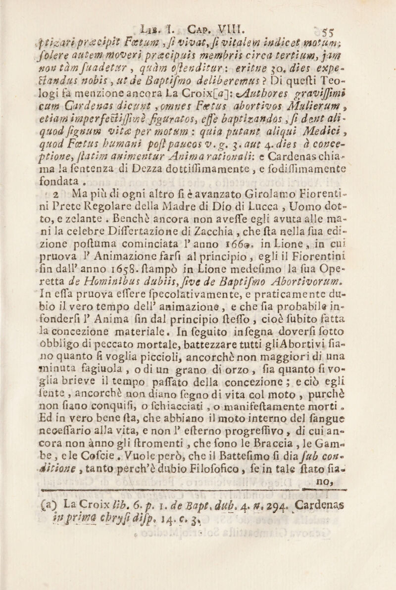 ^ Lib. L Cap. Vili. '55 ftizajl pr a ci pii Fcetum ,Jt vivai rJì vitalem Indie et motum; fole re autem moveri precipui* membris circa tertium, jam nontàmfuadetitr , quàm ojìenditur: eritne 30. dìe* expe* clan dui nobi* , ut de Baptifmo deliberarne* ? Di quelli Teo¬ logi fa menzione ancora La Croix[V]: sAuthores graviffmi cum Cardenas dicunt >omnes Fsetus abortivo* Muli er uni s etiam imperfeBiffmè figuratosi effe baptìzandos ffi dent ali* quodfìgnum vita per motum : quia putant aliqui Media , quod Fottus bumani pojìpauco* v.g, 3. aut 4, dies à conce- ptione, ftatim animentur Anima rat tonali: e Cardenas chias¬ ma la fentenza di Dezza dottiifimamente , e fodidlmamente fondata . 2 Ma più di ogni altro fi è avanzato Girolamo Fiorenti¬ ni Prete Regolare della Madre di Dio di Lucca , Uomo do£« to, e zelante , Benché ancora non aveffe egli avuta alle ma» ni la celebre Diifertazione di Zacchia , che Ha nella fua edi¬ zione poftuma cominciata Panno 166®* in Lione, in cui pruova P Animazione farfi al principio , egli il Fiorentini fin dalP anno 1658. ftampò in Lione medelìmo la fua Ope¬ retta de Hominìbu* dubii*yfive de Baptifmo Abortlvorum. In effa pruova edere fpecolativamente, e praticamente du« bio il vero tempo delP animazione , e che fia probabile in- foriderfi P Anima fin dal principio Aedo , cioè fubito fatta la concezione materiale. In feguito infegna doverfi fotto obbligo di peccato mortale, battezzare tutti gliAbortivi Pia¬ no quanto fi voglia piccioli, ancorché non maggiori di una minuta fagiuola , o di un grano di orzo , fia quanto fi vo¬ glia brieve il tempo padato della concezione; e ciò egli lènte , ancorché non diano fogno di vita col moto , purché non fiano conquifi, o fchiacciati , o manifeftamente morti 9 Ed in vero bene fla, che abbiano il moto interno del fangue neoeflario alla vita, e non P efterno progredivo , di cui an¬ cora non anno gli ftromenti, che fono le Braccia , le Gam«* be , eie Cofcie . Vuole però, che il Battefimo fi diaJub con« ditione , tanto perch’è dubio Filofofico , fe in tale flato fisu no, (a) La Croix Ub. 6.p, 1. de Bapt, dub» 4. n* 294. Cardenas
