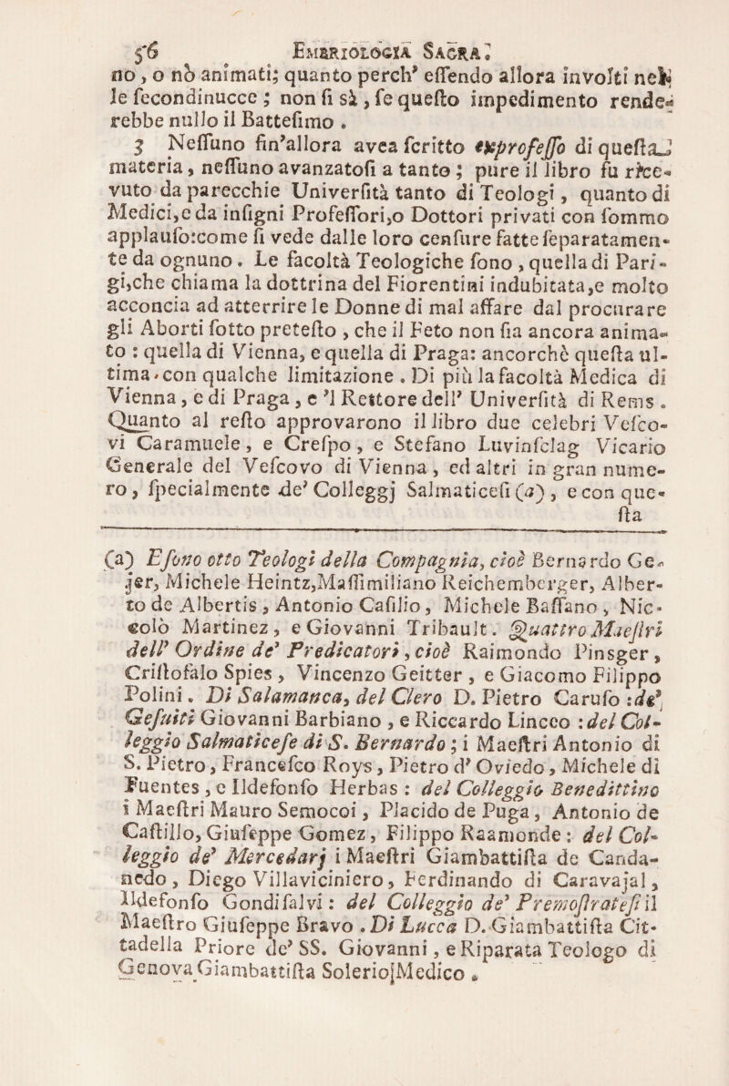 no, o nò animati; quanto perdi* effendo allora involti nel* le fecondinucce ; non fi si, fe quello impedimento rendei rebbe nullo il Battefimo . 3 Neffuno finallora avea fcritto t&profejjo diquefiaJ materia, neffuno avanzatoli a tanto ; pure il libro fu rtee* vuto da parecchie Univerfità tanto di Teologi, quanto di Medicee da infigni Profeffori,o Dottori privati con fommo applaufoicome fi vede dalle loro cenfure fattefeparatamen* te da ognuno . Le facoltà Teologiche fono , quella di Pari- gì,che chiama la dottrina del Fiorentini indubitata,e molto acconcia ad atterrire le Donne di mal affare dal procurare gli Aborti folto pretefio , che il Feto non fia ancora anima¬ to : quella di Vienna, e quella di Praga: ancorché quella ul¬ tima* con qualche limitazione » Di più la facoltà Medica di Vienna, e di Praga , c ?1 Rettore dell* Univerfità di Rems . Quanto al refio approvarono il libro due celebri Vefco- vi Caratimele, e Crefpo, e Stefano Luvinfclag Vicario Generale del Vefcovo di Vienna, ed altri in gran nume¬ ro, fpecialmente .de^Colleggj Salmaticefi (a) , econque* fia (a) E fono otto Teologi della Compagnia, cioè Bernardo Ge^ jjfir. Michele Heintz,Mafiimiliano Reichemberger, Alber- to de Albertis , Antonio CafiJio, Michele Baffano , Nic» colò Martinez, e Giovanni Tribault. Quattro Mae fri dell' Ordine de* Predicatori , cioè Raimondo Pinsger, Crifiofafo Spies , Vincenzo Geitter, e Giacomo Filippo Poi ini. Di Salamanca, del Clero D. Pietro Carufo :dg* Gefuìti Giovanni Barbiano , e Riccardo Linceo idei Col - leggio Salmaticefe di S. Bernardo ; i Maefiri Antonio di S. Pietro, Francéfco Roys, Pietro d? Oviedo, Michele di Euentes, e Udefonfo Herbas : del Col leggio Bene dittino i Maefiri Mauro Semocoi, Placido de Puga, Antonio de Caftillo, Giufeppe Gomez, Filippo Kaamonde : del Col« leggio de' Mercedarj i Maefiri Giarnbattifia de Canda- nedo, Diego Villaviciniero, Ferdinando di Caravafal, ildefonfo Gondifaivi : del Colleggio de* Premoflratef il Maefiro Giufeppe Bravo .Di Lucca D. Giarnbattifia Cit¬ tadella Priore de* SS. Giovanni, e Riparata Teologo di GenovaGiambattifta SolerioJMedico *