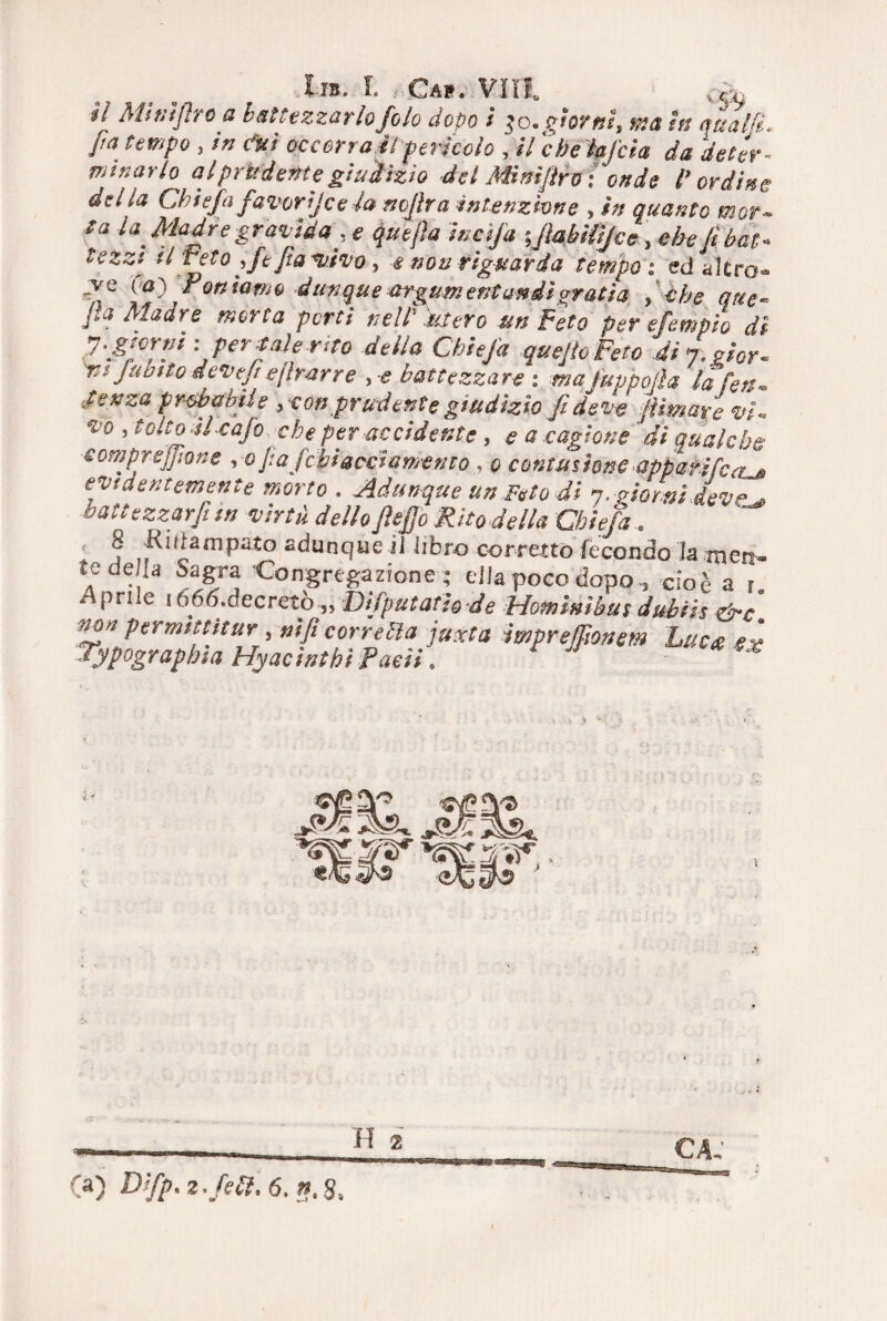 della Chi e fa favori] c e la mfira intenzione , in quanto mor- ta la Madre gravida ;e quejìa incìja \fiabUtJcc\ebe lì bat« tezzi il reto , ftfia *vivo , e non riguarda tempo : ed altro» fi fi fi} Portiamo dunque argumentandìgratta , che atte- fia Madre morta porti nell''.utero un Feto per efempio di ' per sale rito della Chiefa quefioFeto dij.ghr- vs Jubito devef eflrarre , •<? battezzare \ mafuppoiìa la feti* Senza probabile , eon prudente giudizio fi deve filmare vi» *o ’ tolt? ^caf° che per accidente , e a cagione 'di qualche compre filone , o fia febiacciamento , q contusione apparifca^> eytdentemente morto . Adunque un Feto di q. giorni devc^ battezzarfi in virtù dello fiefio Rito della Chiefa.. 8 Kidampato adunque il libro corretto fecondo la men¬ te della Sagra Congregazione - ella poco dopo, cioè a l Anrilp if-f-f, rifarò-».), J ir • -, , . . ’• .ij^u^ru^fjia nyacuum raett. H 2 (a) 2 ./a?. 6, ». 8.