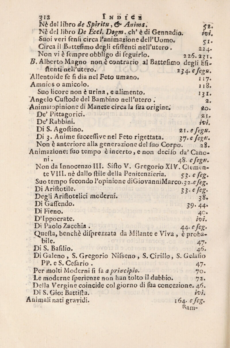 Nè del libro de Spiritii, ($* Anima, Nè del libro De Eccl. Dogm. eh* è di Gennadio, Suoi veri fenfi circa l’animazióne dell’UomOe Circa il Battemmo degli enfienti nell’utero „ Non vi è Tempre obbligo di feguido. $2* ivi, 57* 2 2r iij.* 2 26. 2 { f 2J4- 1 I7# 1 l8* zjr, £0 « 21* ivi, 2 f « e fegu, n-efegu. B. Alberto Magno non è contrario al Battefimo degli Eli- ftenti nell’utero. Allentoide Te fi dia nel Feto umana* Amnios o amicelo. Suo licore non è urina, e alimento. Angelo Cuflode del Bambino nell’utero Animatopinione di Manete circa la Tua originc* De’ Pitagorici. De’ Rabbini. Di S. Agoflino. Di 3. Anime Tuccefììve nel Feto rigettata. Non è anteriore alla generazione del Tuo Corpo/ ’ 28. Animazione; Tuo tempo è incerto, e non decito da’Cano¬ ni* 48 efcgtt* Non da Tnnocenzo III. SifloV. Gregorio XIV. Clemtn- te Vili, nè dallo ftile della Penitenzieria. 53. e feg. Suo tempo Tecondo l’opinione diGtovanniMarco.32. Di Ariftotile. ll'efe& Degli Ariflotclici moderni. gg* Di GafTendo. 39. 44. Di Fieno. 40.» D’Ippocrate. ivi. Di Paolo Zacchia . 44, e feg. Quella, benché deprezzata da Milante e Viva , è proba- bile. 47. Di S. Bafiiio. 46. Di Galeno, S. Gregorio Nifscno, S. Cirillo, S. Gela fio PP. e S. CeTario . 47. Per molti Moderni fi fa a princìpio. 70. Le moderne Tperienze non han tolto il dubbio. 72. Della Vergine coincide col giorno di fila concezione. 46. Di S. Gio: Battila. ivi, nimali nati gravidi. 164* e feg• Barn-