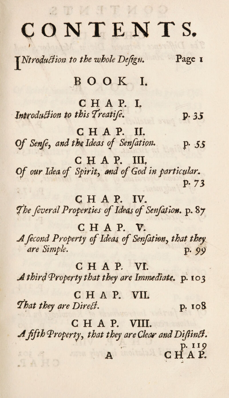 CONTENTS. I TNtrodultion to the whole Defign. Page i BOOK I. / • CHAP. I. Introduction to this freatife. P- 35 CHAP. ir. Of Senfe, and the Ideas of Senfation. P- 55 CHAP. Ill, Of our Idea of Spirit, and of God in particular. P- 73 CHAP. IV. file Jeverdl Properties of Ideas of Senfation. p. 87 CHAP. V. Afecond Property of Ideas of Senfation, that they are Simple. p. pp C H A P. VI. A third Property that they are Immediate, p. 103 CHAP. Sfhat they are DtreCl. VII. 108 CHAP. VIII. A fifth Property, that they are Clear and DifiinCf. p. up A CHAP,