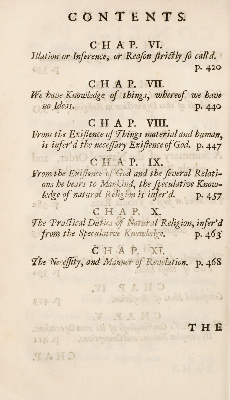 CHAP. vr. Illation or Inference, or Reafon fridily Jo call'd1 p. 420 CHAP. VII. We have Knowledge of things, whereof we have no Ideas. p. 440 CHAP. VIII. From the Exigence of Things material and human, ii infer'd the necejfary Exifence of God. p. 447 C H A P. IX. From the Exifence of ■God and the fever at Relati¬ ons he hears to Mankind\ the fpeculative Know¬ ledge of natural Religion is infer9 d. p. 457 P. X. The F radii cal Duties -of Natural Religion, infer9 d from the Speculative Knowledge. p. 46$ C H A P. XI. fhe Necefftyy and Manner of Revelation, p. 468 THE