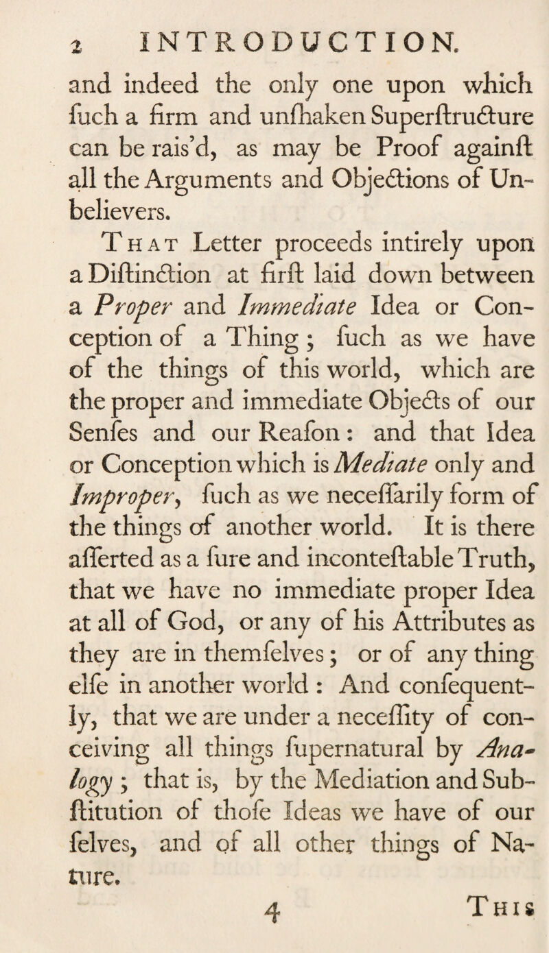 and indeed the only one upon which fuch a firm and unfhaken SuperftruCture can be rais’d, as may be Proof againft all the Arguments and Objections of Un¬ believers. That Letter proceeds intirely upon a DiftinCtion at firft laid down between a Proper and Immediate Idea or Con¬ ception of a Thing ; fuch as we have of the things of this world, which are the proper and immediate Objects of our Senfes and our Reafon: and that Idea or Conception which is Mediate only and Improper, fuch as we neceffarily form of the things of another world. It is there aflerted as a fure and inconteftable Truth, that we have no immediate proper Idea at all of God, or any of his Attributes as they are in themfelves; or of any thing elfe in another world : And confequent- ly, that we are under a neceffity of con¬ ceiving all things fupernatural by Ana¬ logy ; that is, by the Mediation and Sub- ftitution of thofe Ideas we have of our felves, and of all other things of Na¬ ture. 4 This