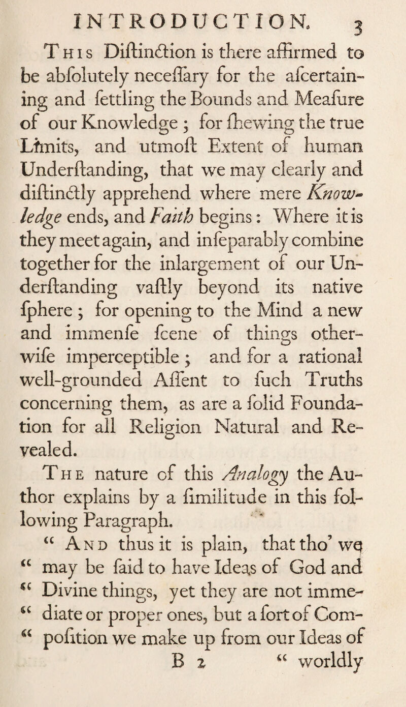 This Diftindlion is there affirmed to be abfolutely neceffary for the afcertain- ing and fettling the Bounds and Mealure of our Knowledge 5 for fhewing the true Limits, and utmoft Extent of human Underftanding, that we may clearly and diftindly apprehend where mere Know¬ ledge ends, and Faith begins: Where It is they meet again, and infeparably combine together for the inlargement of our Un¬ derftanding vaftly beyond its native fphere ; for opening to the Mind a new and immenfe fcene of things other- wife imperceptible ; and for a rational well-grounded Affent to fuch Truths concerning them, as are a folid Founda¬ tion for all Religion Natural and Re¬ vealed. The nature cf this Analogy the Au¬ thor explains by a limilitude in this fol¬ lowing Paragraph. “ And thus it is plain, that tho’ wef “ may be faid to have Ideas of God and *c Divine things, yet they are not imme- “ diate or proper ones, but a fort of Com- “ polition we make up from our Ideas of B z u worldly