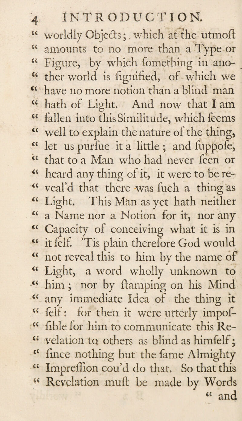 “ worldly Objects;, which at the utmoft £C amounts to no more than a Type or tc Figure, by which fomething in ano- u ther world is fignified, of wThich we “ have no more notion than a blind man u hath of Light. And now that I am <c fallen into this Similitude, which feems tc well to explain the nature of the thing, a let us purfue it a little ; and fuppofe, ‘c that to a Man who had never feen or “ heard any thing of it, it were to be re- “ veal’d that there was fuch a thing as “ Light. This Man as yet hath neither u a Name nor a Notion for it, nor any tc Capacity of conceiving what it is in “ it fell. ’Tis plain therefore God would <c not reveal this to him by the name of u Light, a word wholly unknown to him ; nor by damping on his Mind “ any immediate Idea of the thing it “ felf: for then it were utterly impof- “ fible for him to communicate this Re- “ velation to others as blind as himfelf; tC fince nothing but the fame Almighty Impreflion cou’d do that. So that this u Revelation muff be made by Words “ and