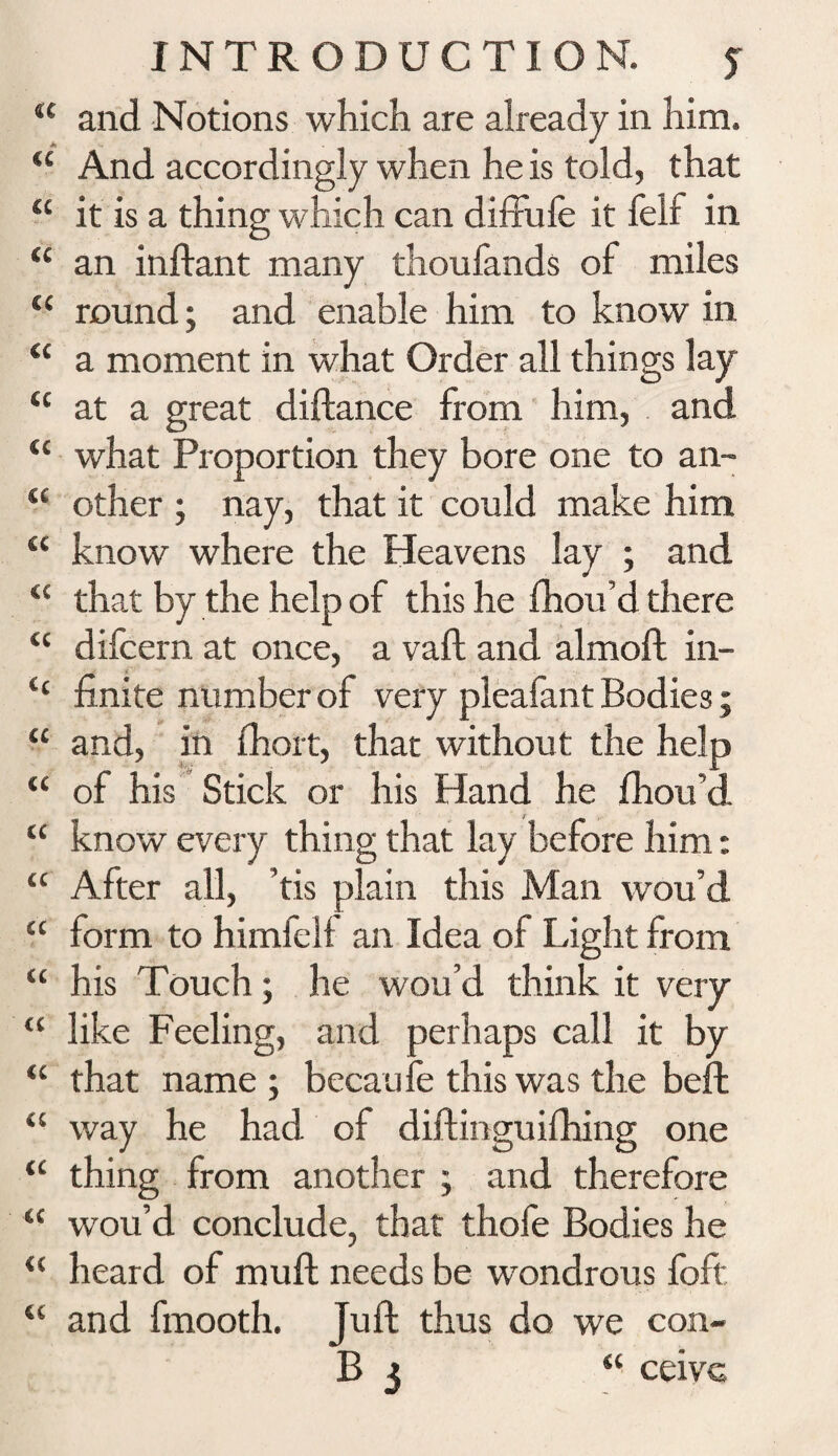 u and Notions which are already in him. u And accordingly when he is told, that “ it is a thing which can diffufe it felf in “ an inftant many thoufands of miles “ round; and enable him to know in “ a moment in what Order all things lay <c at a great diftance from him, and “ what Proportion they bore one to an- “ other ; nay, that it could make him “ know where the Heavens lay ; and “ that by the help of this he fhou’d there “ difcern at once, a vaft and almoft in- c‘ finite number of very pleafant Bodies; “ and, in fhort, that without the help “ of his Stick or his Hand he Ihou’d. “ know every thing that lay before him: “ After all, ’tis plain this Man wou’d “ form to himfell an Idea of Light from “ his Touch; he wou’d think it very “ like Feeling, and perhaps call it by “ that name ; becaufe this was the beft u way he had of diftinguifhing one <c thing from another ; and therefore “ wou’d conclude, that thofe Bodies he <( heard of mull needs be wondrous foft, “ and fmooth. Juft thus do we con- B 3 “ ceivc