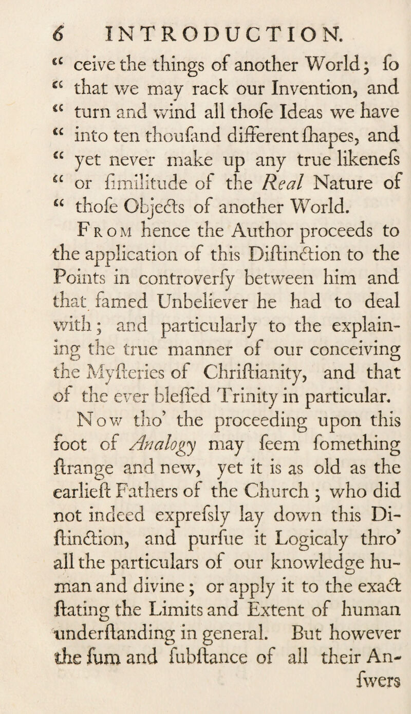 t£ ceive the things of another World; fo ei that we may rack our Invention, and a turn and wind all thofe Ideas we have “ into ten thoufand different fhapes, and “ yet never make up any true likenefs “ or fimilitude of the Real Nature of “ thofe Objects of another World. From hence the Author proceeds to the application of this Diftindtion to the Points in controverfy between him and that famed Unbeliever he had to deal with; and particularly to the explain¬ ing the true manner of our conceiving the Myfteries of Chriftianity, and that of the ever blelfed Trinity in particular. N ow tho’ the proceeding upon this foot of Analogy may feem fomething ftrange and new, yet it is as old as the earlieft Fathers of the Church ; who did not indeed exprefsly lay down this Di- ftindtion, and purfue it Logicaly thro5 all the particulars of our knowledge hu¬ man and divine; or apply it to the exadfc Hating the Limits and Extent of human under Handing in general. But however the fum and fubftance of all their An- fwers