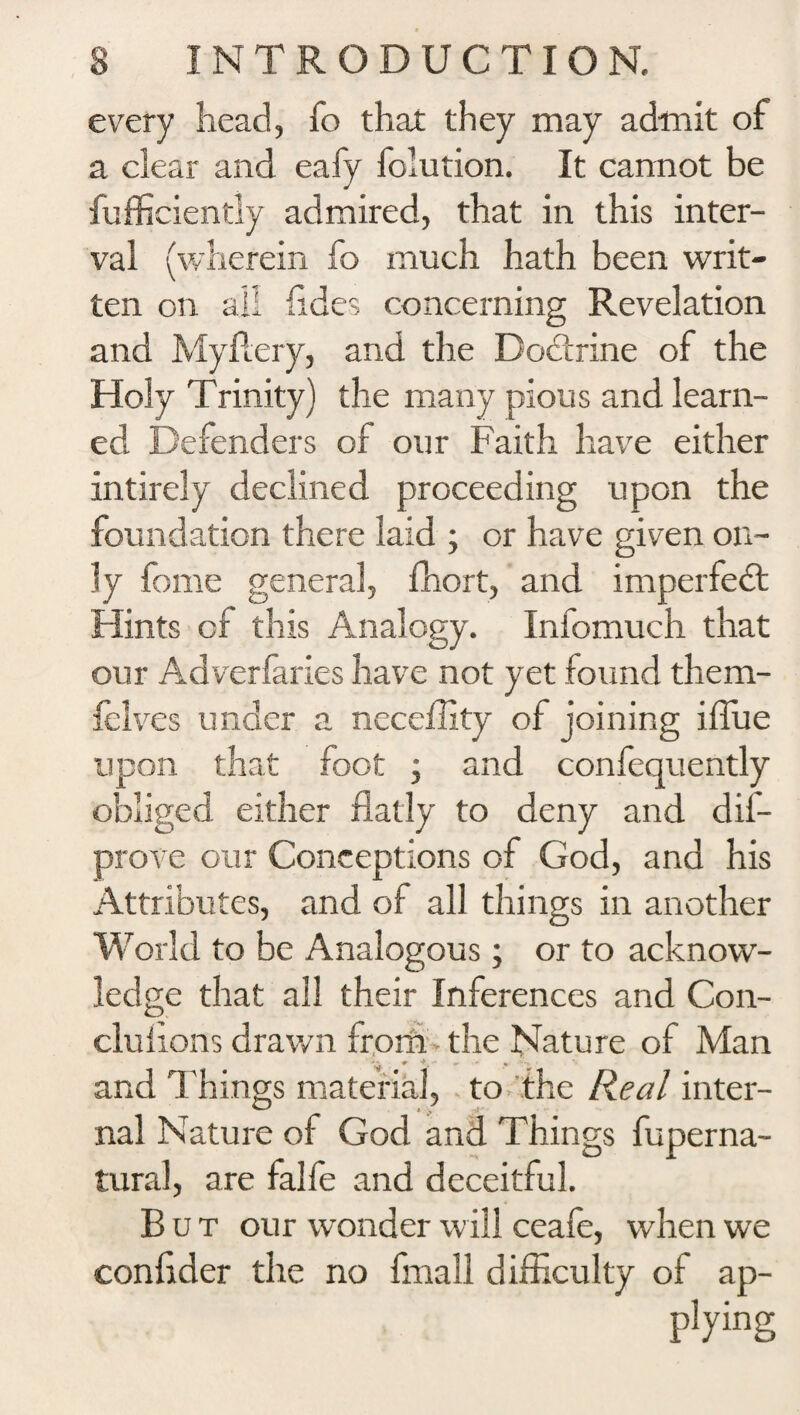 every head, fo that they may admit of a clear and eafy folution. It cannot be fufficiently admired, that in this inter¬ val (wherein fo much hath been writ¬ ten on all hides concerning Revelation and Myflery, and the Dodtrine of the Holy Trinity) the many pious and learn¬ ed Defenders of our Faith have either intirely declined proceeding upon the foundation there laid ; or have given on¬ ly feme general, fhort, and imperfedt Hints of this Analogy. Infemuch that our Adverfaries have not yet found them- felves under a neceflity of joining iilue upon that foot ; and confequently obliged either flatly to deny and dis¬ prove our Conceptions of God, and his Attributes, and of all things in another W orld to be Analogous; or to acknow¬ ledge that all their Inferences and Con- clufions drawn from • the Nature of Man * V* • and dliings material, to the Real inter- nal Nature of God and Things fuperna- tural, are falfe and deceitful. But our wonder will ceafe, when we conflder the no fmall difficulty of ap- p!ying