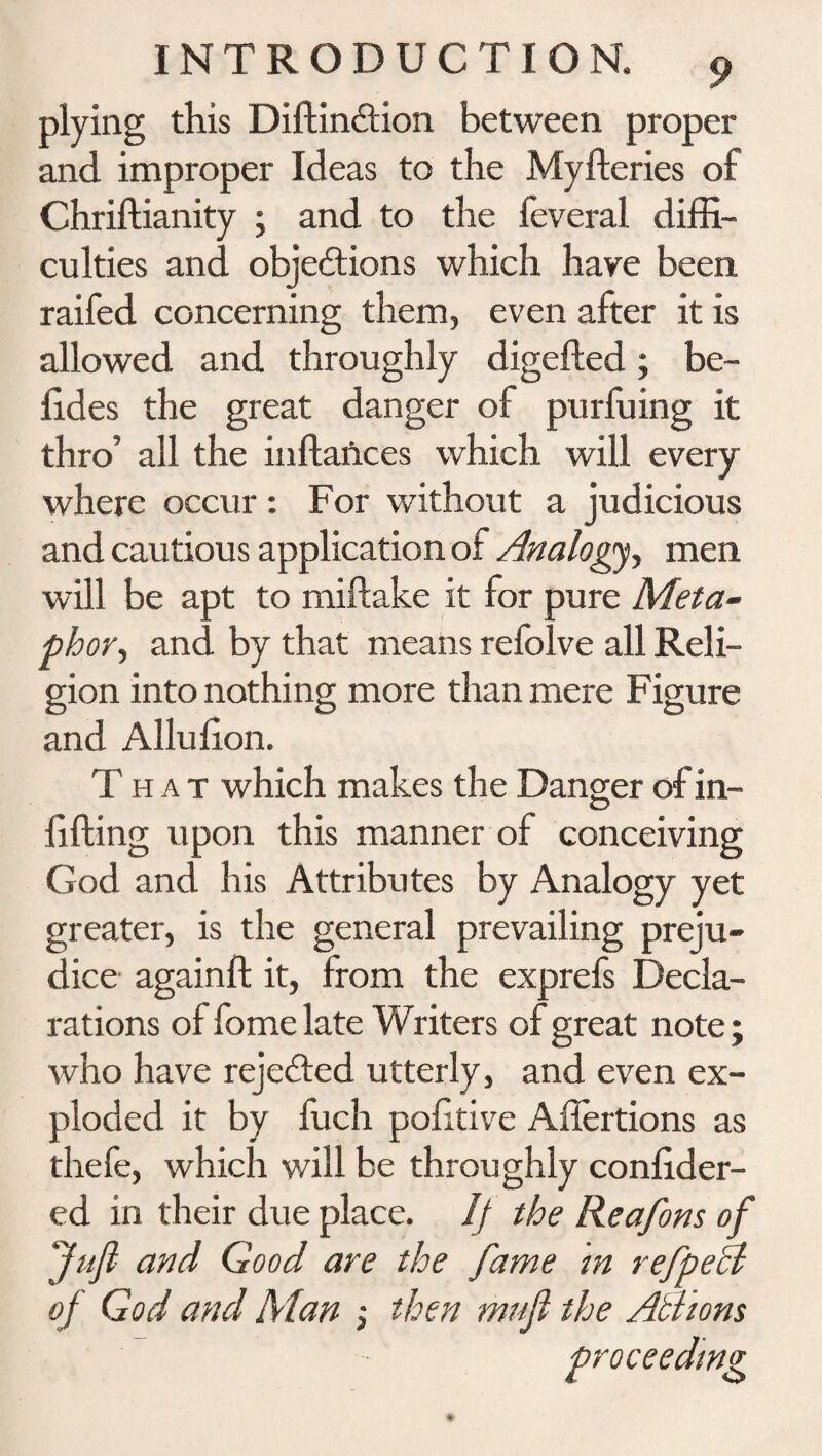 plying this Diftin&ion between proper and improper Ideas to the Myfteries of Chriftianity ; and to the feveral diffi¬ culties and objedtions which have been raifed concerning them, even after it is allowed and throughly digefted; be- lides the great danger of purfuing it thro’ all the inftaiices which will every where occur: For without a judicious and cautious application of Analogy, men will be apt to miftake it for pure Meta¬ phor, and by that means refolve all Reli¬ gion into nothing more than mere Figure and Alhffion. That which makes the Danger of in¬ filling upon this manner of conceiving God and his Attributes by Analogy yet greater, is the general prevailing preju¬ dice againft it, from the exprefs Decla¬ rations ol fomelate Writers of great note ; who have rejected utterly, and even ex¬ ploded it by fuch politive Aflertions as thefe, which will be throughly conlider- ed in their due place. If the Reafons of Juft and Good are the fame in re ftp eel of God and Man ; then muft the Aliions proceeding