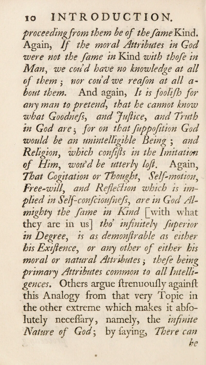 proceedingfrom them he of the fame Kind. Again, If the moral Attributes in God were not the fame in Kind with thofe in Man, we coud have no knowledge at all of them ; nor coud we reafon at all a - bout them. And again, It is foolifh for any man to pretend, that he cannot know what Goodnefs-, and Jufhce, and Truth in God are 3 for on that fuppofiition God would be an unintelligible Being ■ and Relig ion, which confijls in the Imitation of Him, woiid be utterly loft. Again, That Cogitation or Thought, Self-motion, Free-will, and Reflection which is im¬ plied in Self-confcioufnefi, are in God Al¬ mighty the fame in Kind [with what they are in 11s] tho’ infinitely fuperior in Degree, is as demonflrable as either his Exiflence, or any other of either his moral or natural Attributes; thefe being primary Attributes common to all Intelli¬ gences. Others argue ftrenuoufly againft this Analogy from that very Topic in the other extreme which makes it abfo- lutely necefiary, namely, the infinite Nature of God \ by faying. There can , he