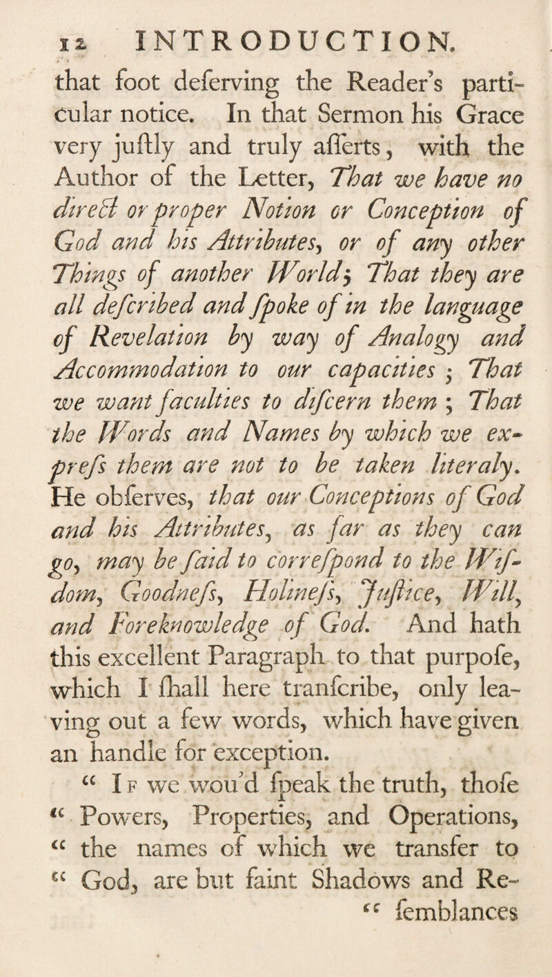 * that foot deferring the Reader’s parti¬ cular notice. In that Sermon his Grace very juftly and truly afierts, with the Author of the Letter, That we have no dire hi or proper Notion or Conception of God and his Attributes, or of any other Things of another Worldj That they are all defcribed and Jpoke of in the language of Revelation by way of Analogy and Accommodation to our capacities $ That we want faculties to difcern them ; That the Words and Names by which we ex~ prefs them are not to be taken literaly. He obferves, that our Conceptions of God and his Attributes, as far as they can go, may be faid to correfpond to the Wif- dom^ Goodnefs, Hohnejs, Juft ice, Will^ and Foreknowledge of God. And hath this excellent Paragraph to that purpofe, which I fhall here tranfcribe, only lea¬ ving out a few words, which have given an handle for exception. “If we wou’d fpeak the truth, thofe “ Powers, Properties, and Operations, “ the names of which we transfer to “ God, are but faint Shadows and Re~ fC femblances