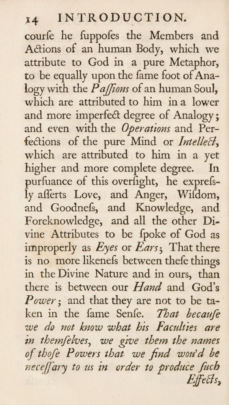 courfe he fuppofes the Members and Actions of an human Body, which we attribute to God in a pure Metaphor, to be equally upon the fame foot of Ana¬ logy with the Pajfions of an human Soul, which are attributed to him in a lower and more imperfect degree of Analogy; and even with the Operations and Per¬ fections of the pure Mind or IntelleB, which are attributed to him in a yet higher and more complete degree. In purfuance of this overfight, he exprefs- ly aflerts Love, and Anger, Wifdom, and Goodnefs, and Knowledge, and Foreknowledge, and all the other Di¬ vine Attributes to be fpoke of God as improperly as Eyes or Ears$ That there is no more likenefs between thefe things in the Divine Nature and in ours, than there is between our Hand and God’s Power • and that they are not to be ta¬ ken in the fame Senfe. That becaufe we do not know what his Faculties are m themfelvesy we give them the names of thofe Powers that we find wotfd be neceffary to us in order to produce fuch Ejftclsz