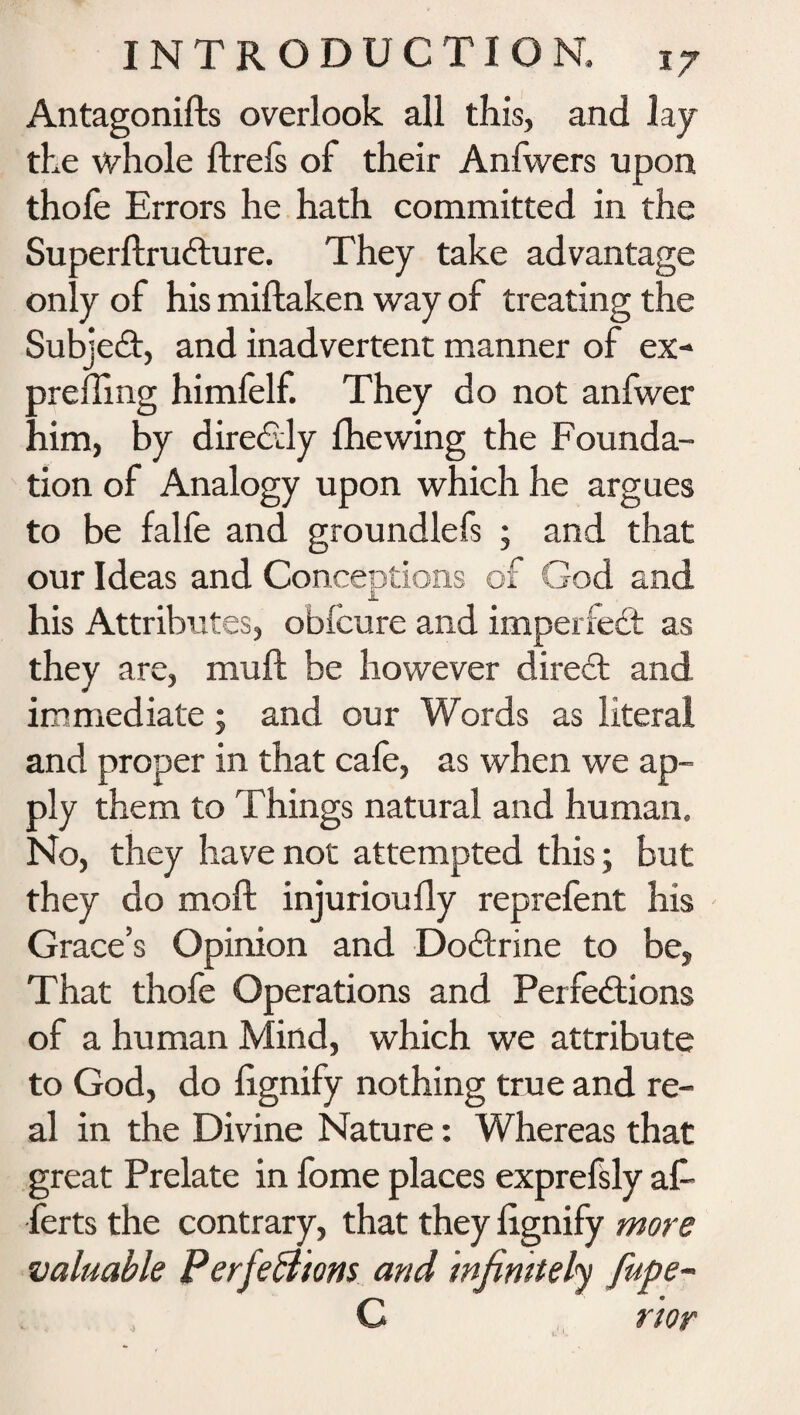 Antagonifts overlook all this, and lay the whole ftrefs of their Anfwers upon thofe Errors he hath committed in the Superftrudture. They take advantage only of his miftaken way of treating the Subject, and inadvertent manner of ex- preffing himfelf. They do not anfwer him, by directly fhewing the Founda¬ tion of Analogy upon which he argues to be falfe and groundlefs ; and that our Ideas and Conceptions of God and his Attributes, obicure and imperfect as they are, muft be however direct and immediate; and our Words as literal and proper in that cafe, as when we ap¬ ply them to Things natural and human. No, they have not attempted this; but they do moft injurioufly reprefent his Grace’s Opinion and Dodtrine to be, That thofe Operations and Perfections of a human Mind, which we attribute to God, do fignify nothing true and re¬ al in the Divine Nature: Whereas that great Prelate in feme places exprefsly afi* ferts the contrary, that they fignify more valuable Perfections and infinitely fupe- C rior