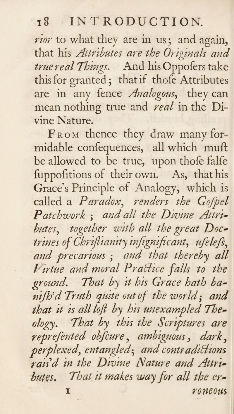 rior to what they are in us; and again, that his Attributes are the Originals and true real Things. And his Oppofers take this for granted; that if thofe Attributes are in any fence Analogous, they can mean nothing true and real in the Di¬ vine Nature. From thence they draw many for¬ midable confequences, all which muft be allowed to be true, upon thofe falfe fuppolitions of their own. As, that his Grace’s Principle of Analogy, which is called a Paradox, renders the Gofpel Patchwork ; and all the Divine Attri¬ butes, together with all the great Doc¬ trines of Chrifhanity infignificant, ufelefs, and precarious • and that thereby all Virtue and moral Practice falls to the ground. That by it his Grace hath ba- nijh’d Truth quite out of the world $ and that it is all loft by his unexampled The¬ ology. That by this the Scriptures are reprefented obfcure, ambiguous, darky perplexed, entangled$ and contradictions rais'd in the Divine Nature and Attri¬ butes. That it makes way for all the er- i roneous