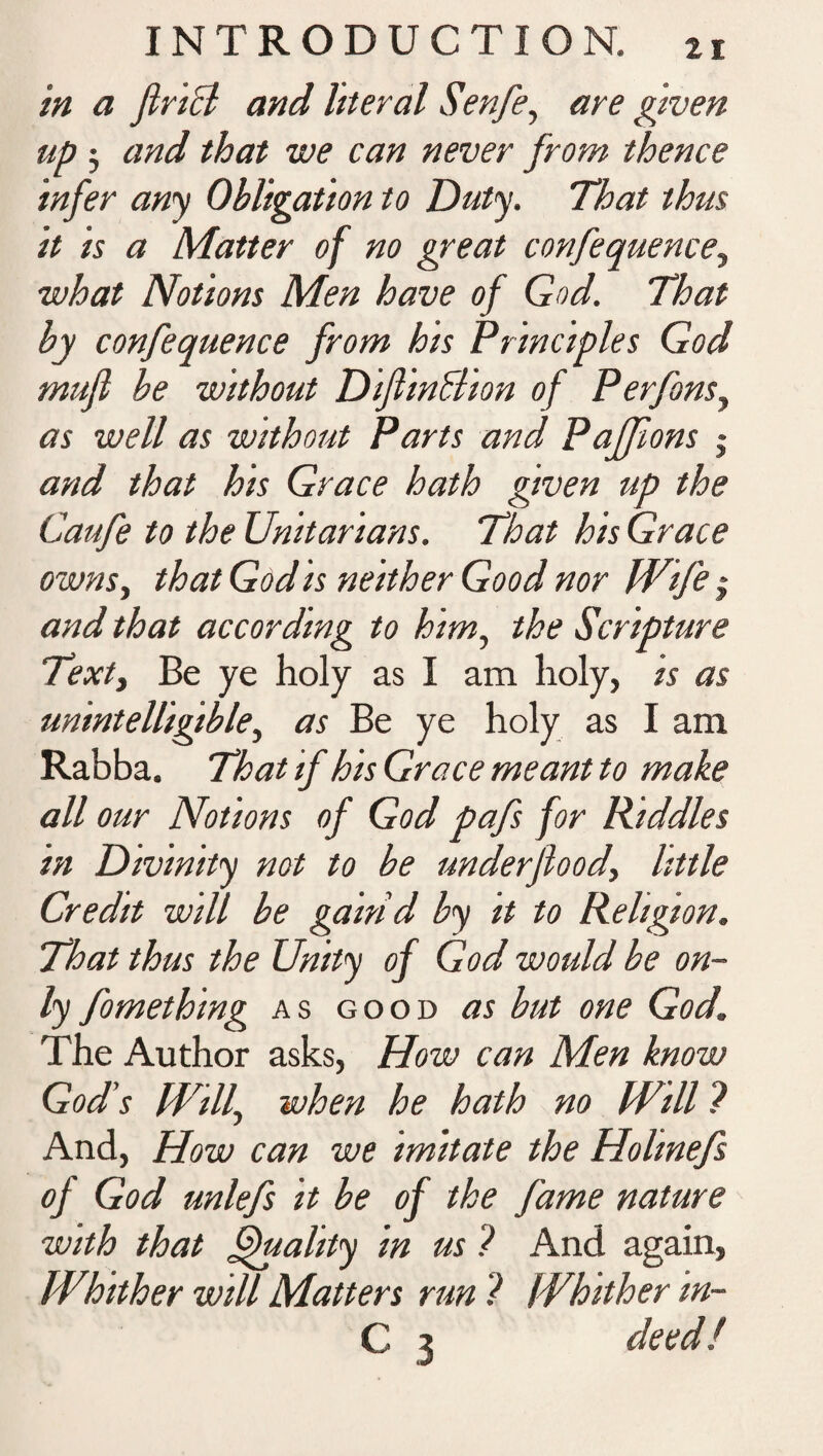 in a flricl and literal Senfe, are given up 3 and that we can never from thence infer any Obligation to Duty. That thus it is a Matter of no great confequence, what Notions Men have of God. That by confequence from his Principles God mufl be without Diflin&ion of Perfonsy as well as without Parts and Pajfions j and that his Grace hath given up the Caufe to the Unitarians. That his Grace owns, that God is neither Good nor Wife 3 and that according to him, the Scripture Text, Be ye holy as I am holy, is as unintelligible, as Be ye holy as I am Rabba. That if his Grace meant to make all our Notions of God pafs for Kiddles in Divinity not to be underfiood, little Credit will be gaind by it to Religion. That thus the Unity of God would be on¬ ly fomething as good as but one God. The Author asks, How can Men know God’s Wilf when he hath no IVill ? And, How can we imitate the Holmefs of God unlefs it be of the fame nature with that Quality in us ? And again, Whither will Matters run ? Whither in- C 3 deed!