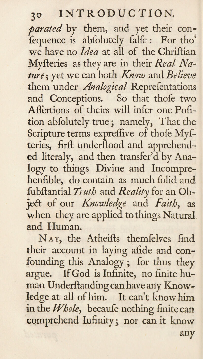 parated by them, and yet their con- fequence is abfolutely falfe : For tho‘ we have no Idea at all of the Chriftian Myfteries as they are in their Real Na¬ ture ; yet we can both Know and Believe them under Analogical Reprefentations and Conceptions. So that thofe two Aflertions of theirs will infer one Pofi- tion abfolutely true • namely, That the Scripture terms expreflive of thole Myf¬ teries, fir ft Underftood and apprehend¬ ed literaly, and then transfer’d by Ana¬ logy to things Divine and Incompre- henfible, do contain as much folid and fubftantial Truth and Reality for an Ob¬ ject of our Knowledge and Faith, as when they are applied to things Natural and Human. N ay, the Atheifts themlelves find their account in laying afide and con¬ founding this Analogy; for thus they argue. If God is Infinite, no finite hu¬ man Underftanding can have any Know¬ ledge at all of him. It can’t know him in the Whole, becaufe nothing finite can comprehend Infinity x nor can it know any