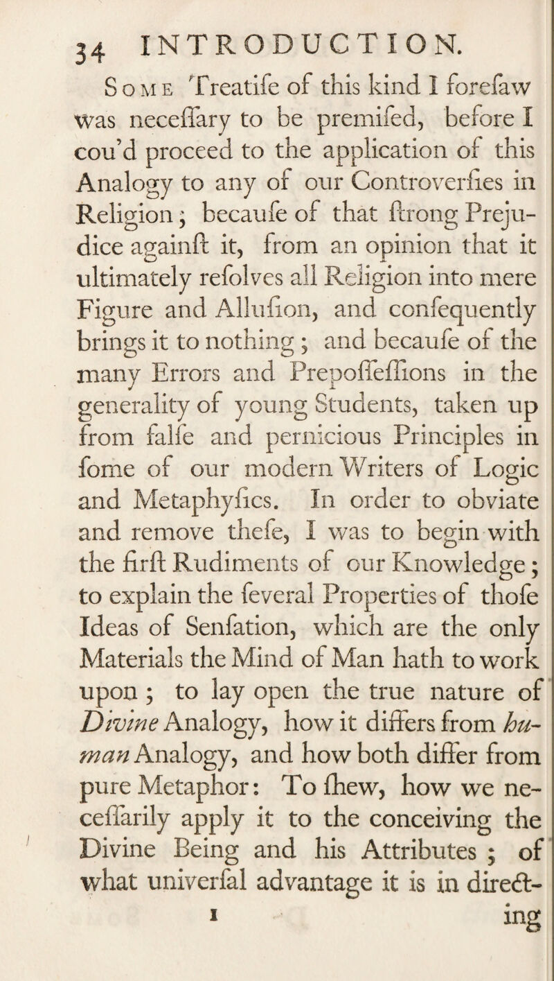 Some Treatife of this kind I forefaw Was neceffary to be premifed, before I cou’d proceed to the application of this Analogy to any of our Controversies in Religion; becaufe of that ffrong Preju¬ dice againft it, from an opinion that it ultimately refolves all Religion into mere Figure and Allufion, and confequently brings it to nothing ; and becaufe of the many Errors and Prepoffeffions in the generality of young Students, taken up from falfe and pernicious Principles in fome of our modern Writers of Logic and Metaphyfics. In order to obviate and remove thefe, I was to begin with the firft Rudiments of our Knowledge; to explain the feveral Properties of thole Ideas of Senfation, which are the only Materials the Mind of Man hath to work upon ; to lay open the true nature of Divine Analogy, how it differs from hu¬ man Analogy, and how both differ from pure Metaphor: To fhew, how we ne- ceffarily apply it to the conceiving the Divine Being and his Attributes ; of what univerfal advantage it is in diredl- i ing