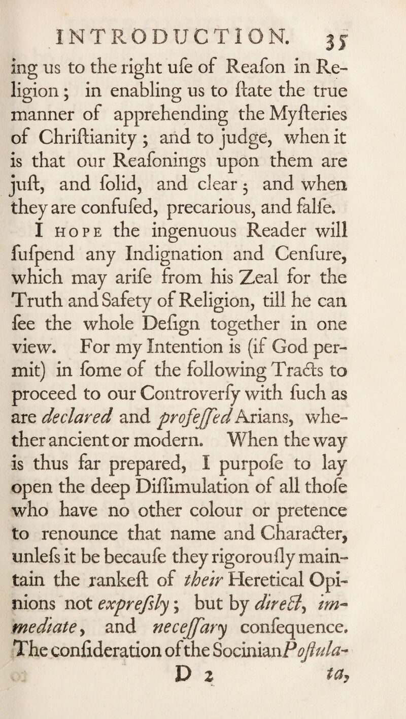 ing us to the right ufe of Realbn in Re¬ ligion ; in enabling us to (late the true manner of apprehending the Myfteries of Chriftianity ; and to judge, when it is that our Reafonings upon them are juft, and folid, and clear j and. when they are confufed, precarious, and falie. I hope the ingenuous Reader will fufpend any Indignation and Cenfure, which may arife from his Zeal for the Truth and Safety of Religion, till he can fee the whole Deftgn together in one view. For my Intention is (if God per¬ mit) in lb me of the following Tracis to proceed to our Controverfy with fuch as are declared and profejfed Arians, whe¬ ther ancient or modern. When the way is thus far prepared, I purpofe to lay open the deep Diflimulation of all thofe who have no other colour or pretence to renounce that name and Character, unlefs it be becaufe they rigorou fly main¬ tain the rankeft of their Heretical Opi¬ nions not exprefsly; but by direct-, im¬ mediate , and neceJJ'ary confequence. The confideration of the SocmunP oftula- D 2 tCty