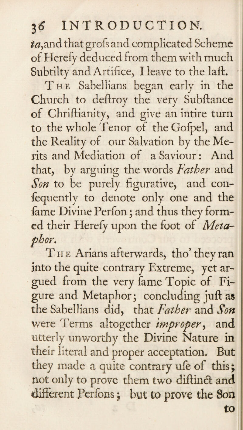 ia,and that grofs and complicated Scheme of Herefy deduced from them with much Subtilty and Artifice, I leave to the laft. The Sabellians began early in the Church to deftroy the very Subfiance of Chriftianity, and give an intire turn to the whole Tenor of the Gofpel, and the Reality of our Salvation by the Me¬ rits and Mediation of a Saviour: And that, by arguing the words Father and Son to be purely figurative, and con- fequently to denote only one and the fame Divine Perfon; and thus they form¬ ed their Herefy upon the foot of Meta¬ phor. The Arians afterwards, tho’ they ran into the quite contrary Extreme, yet ar¬ gued from the very fame Topic of Fi¬ gure and Metaphor; concluding juft as the Sabellians did, that Father and Son were Terms altogether improper, and utterly unworthy the Divine Nature in their literal and proper acceptation. But they made a quite contrary ufe of this; not only to prove them two diftindt and different Perfons; but to prove the Son to