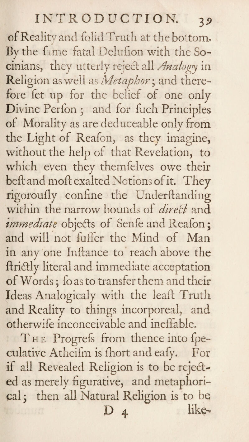 ofRealitvand folid Truth at the bottom. J By the fame fatal Delufion with the So- cinians, they utterly reiedt all Analogy in Reli gion as well as Metaphor; and there¬ fore fet up for the belief of one only Divine Perfon ; and for fuch Principles of Morality as are deduceable only from the Light of Reafon, as they imagine, without the help of that Revelation, to which even they themfelves owe their bed and mod exalted Notions of it. They rigoroudy confine the Underdanding within the narrow bounds of chreB and immediate objedls of Senfe and Reafon; and will not fuffer the Mind of Mail in any one Indance to reach above the dridtly literal and immediate acceptation of Words; fo as to transfer them and their Ideas Analogicaly with the lead Truth and Reality to things incorporeal, and otherwife inconceivable and ineffable. The Progrefs from thence into fpe- culative Atheifm is fhort and eafy. For if all Revealed Religion is to be reject¬ ed as merely figurative, and metaphori¬ cal ; then all Natural Religion is to be D 4 like-