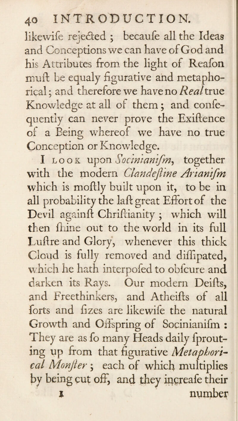 likewife rejected ; becaufe all the Ideas and Conceptions we can have of God and his Attributes from the light of Reafon mu ft be equaly figurative and metapho¬ rical.- and therefore we have no Real true Knowledge at all of them; and confe- quently can never prove the Exiftence of a Eeing whereof we have no true Conception or Knowledge. I look upon Socmtamfm, together with the modern Clandejhne Artanifm which is moftly built upon it, to be in all probability the laft great Effort of the Devil againft Chriftianity ; which will then fhine out to the world in its full Luftre and Glory, whenever this thick Cloud is fully removed and diffipated, w hich he hath interpofed to obfcure and darken its Rays. Our modern Deifts, and Freethinkers, and Atheifts of all forts and fizes are likewife the natural Growth and Offspring of Socinianifm : They are as fo many Heads daily fprout- ing up from that figurative Metaphori¬ cal Monfter ; each of which multiplies by being cut off, and they increafe their 1 number * f ♦.