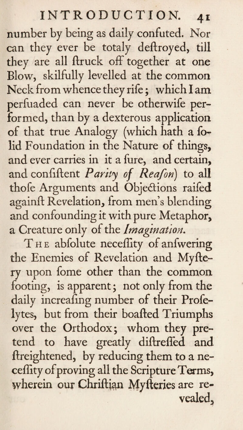 number by being as daily confuted. Nor can they ever be totaly deftroyed, till they are all ftruck off together at one Blow, skilfully levelled at the common Neck fro m whence they rife; which I am perfuaded can never be otherwife per¬ formed, than by a dexterous application of that true Analogy (which hath a fo- lid Foundation in the Nature of things, and ever carries in it a fure, and certain, and confident Parky of Reafon) to all thofe Arguments and Objections raifed againft Revelation, from men’s blending and confounding it with pure Metaphor, a Creature only of the Imagination. The abfolute neceffity of anfwering the Enemies of Revelation and Myfte- ry upon fome other than the common footing, is apparent • not only from the daily increasing number of their Profe- lytes, but from their boafted Triumphs over the Orthodox; whom they pre¬ tend to have greatly diftre fifed and ftreightened, by reducing them to a ne- ceflity of proving all the Scripture Terms, wherein our Chriftkm Myfteries are re¬ vealed.