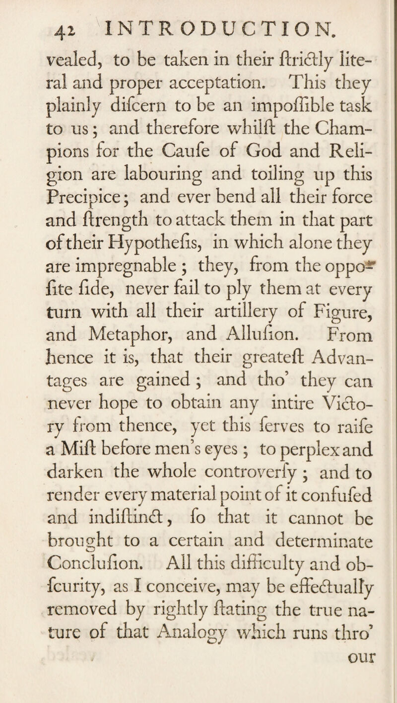 vealed, to be taken in their ftriclly lite¬ ral and proper acceptation. This they plainly difcern to be an impoffible task to us; and therefore whilft the Cham¬ pions lor the Caufe of God and Reli¬ gion are labouring and toiling up this Precipice; and ever bend all their force and flrength to attack them in that part of their Hypothecs, in which alone they are impregnable ; they, from the oppo- lite fide, never fail to ply them at every turn with all their artillery of Figure, and Metaphor, and Allufion. From hence it is, that their greateft Advan¬ tages are gained ; and tho’ they can never hope to obtain any intire Victo¬ ry from thence, yet this ferves to raife a Miff before men’s eyes; to perplex and. darken the whole controverfy ; and to render every material point of it confufed and indiflindt, fo that it cannot be brought to a certain and determinate Conclufion. All this difficulty and ob- fcurity, as I conceive, may be effectually removed by rightly Hating the true na¬ ture of that Analogy which runs thro’ our