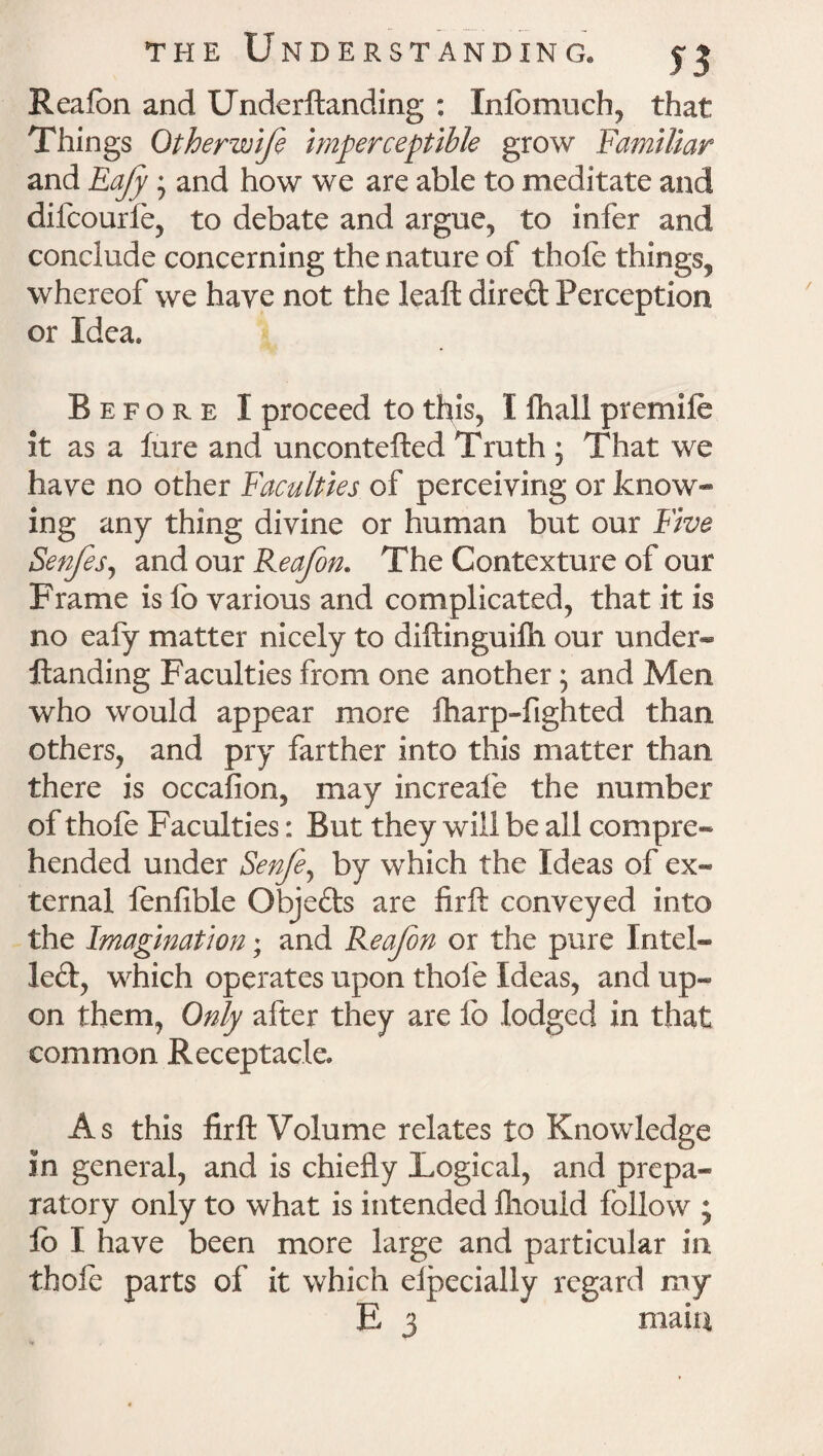 Reafon and Underftanding : Info much, that Things Otherwife imperceptible grow Familiar and Eajy; and how we are able to meditate and difcourfe, to debate and argue, to infer and conclude concerning the nature of thole things, whereof we have not the leaft direft Perception or Idea* Before I proceed to this, I fhall premile it as a lure and uncontefted Truth ; That we have no other Faculties of perceiving or know¬ ing any thing divine or human but our Five Senfes, and our Reafon. The Contexture of our Frame is fo various and complicated, that it is no eafy matter nicely to diftinguilh our under¬ ftanding Faculties from one another; and Men who would appear more fharp-fighted than others, and pry farther into this matter than there is occafion, may increafe the number of thofe Faculties: But they will be all compre¬ hended under Senfey by which the Ideas of ex* ternal fenfible Objeds are firft conveyed into the Imagination; and Reafon or the pure Intel* led, which operates upon thole Ideas, and up* on them, Only after they are lb lodged in that common Receptacle* As this firft Volume relates to Knowledge in general, and is chiefly Logical, and prepa¬ ratory only to what is intended fliould follow ; lb I have been more large and particular in thole parts of it which elpecially regard my