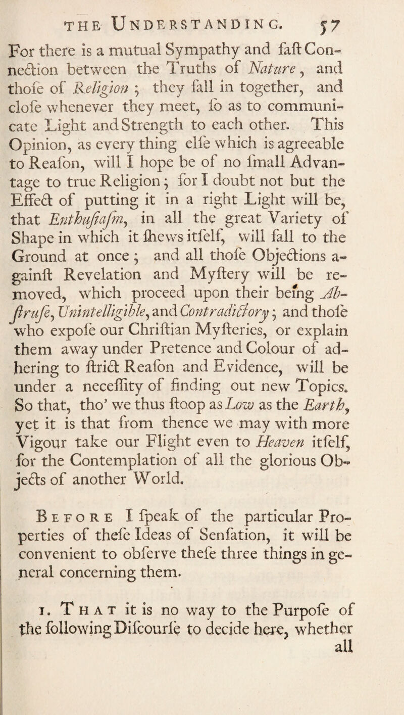 For there is a mutual Sympathy and faft Con¬ nection between the Truths of Nature, and thoie of Religion ; they fall in together, and clofe whenever they meet, fo as to communi¬ cate Light and Strength to each other. This Opinion, as every thing elfe which is agreeable to Reafon, will I hope be of no irnall Advan¬ tage to true Religion; for I doubt not but the Effed of putting it in a right Light will be, that Enthufiafm, in all the great Variety of Shape in which it ftiews itfeif, will fall to the Ground at once ; and all thofe Objections a- gainft Revelation and Myftery will be re¬ moved, which proceed upon their being Jib™ Jirufe, Unintelligible, and Contradictory; and thole who expofe our Chriftian Myfteries, or explain them away under Pretence and Colour of ad¬ hering to ftrid Reafon and Evidence, will be under a neceffity of finding out new Topics, So that, tho' we thus ftoop as Low as the Earthy yet it is that from thence we may with more Vigour take our Flight even to Heaven itfeif, for the Contemplation of all the glorious Ob- jedsof another World. Before I fpeak of the particular Pro¬ perties of thefe Ideas of Senfation, it will be convenient to obferve thefe three things in ge¬ neral concerning them. t , That it is no way to the Purpofe of the following Difcourfe to decide here, whether all