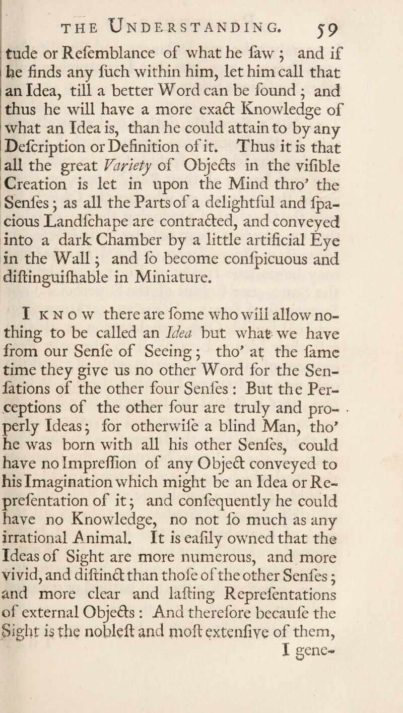 tude or Refemblance of what he faw ; and if 1 he finds any fuch within him, let him call that 1 an Idea, till a better Word can be found ; and thus he will have a more exaft Knowledge of 1 what an Idea is, than he could attain to by any Defcription or Definition of it. Thus it is that all the great Variety of Objects in the vifible Creation is let in upon the Mind thro* the Senfes; as all the Parts of a delightful and lpa~ cious Landlchape are contracted, and conveyed into a dark Chamber by a little artificial Eye in the Wall; and lb become conlpicuous and diftinguifhable in Miniature. I know there are fome who will allow no¬ thing to be called an Idea but what we have from our Senfe of Seeing ; tho* at; the lame time they give us no other Word for the Sen- fations of the other four Senles : But the Per¬ ceptions of the other four are truly and pro- • perly Ideas; for otherwife a blind Man, tho* he was born with all his other Senles, could have nolmprefiion of any Objeft conveyed to his Imagination which might be an Idea orRe- prelentation of it; and confequently he could have no Knowledge, no not lb much as any irrational Animal. It is ealily owned that the Ideas of Sight are more numerous, and more vivid, and diftinct than thole of the other Senfes; and more clear and halting Reprdentations of external Objects : And therefore becaule the Sight is the nobleft and molt extenfive of them, I gene-