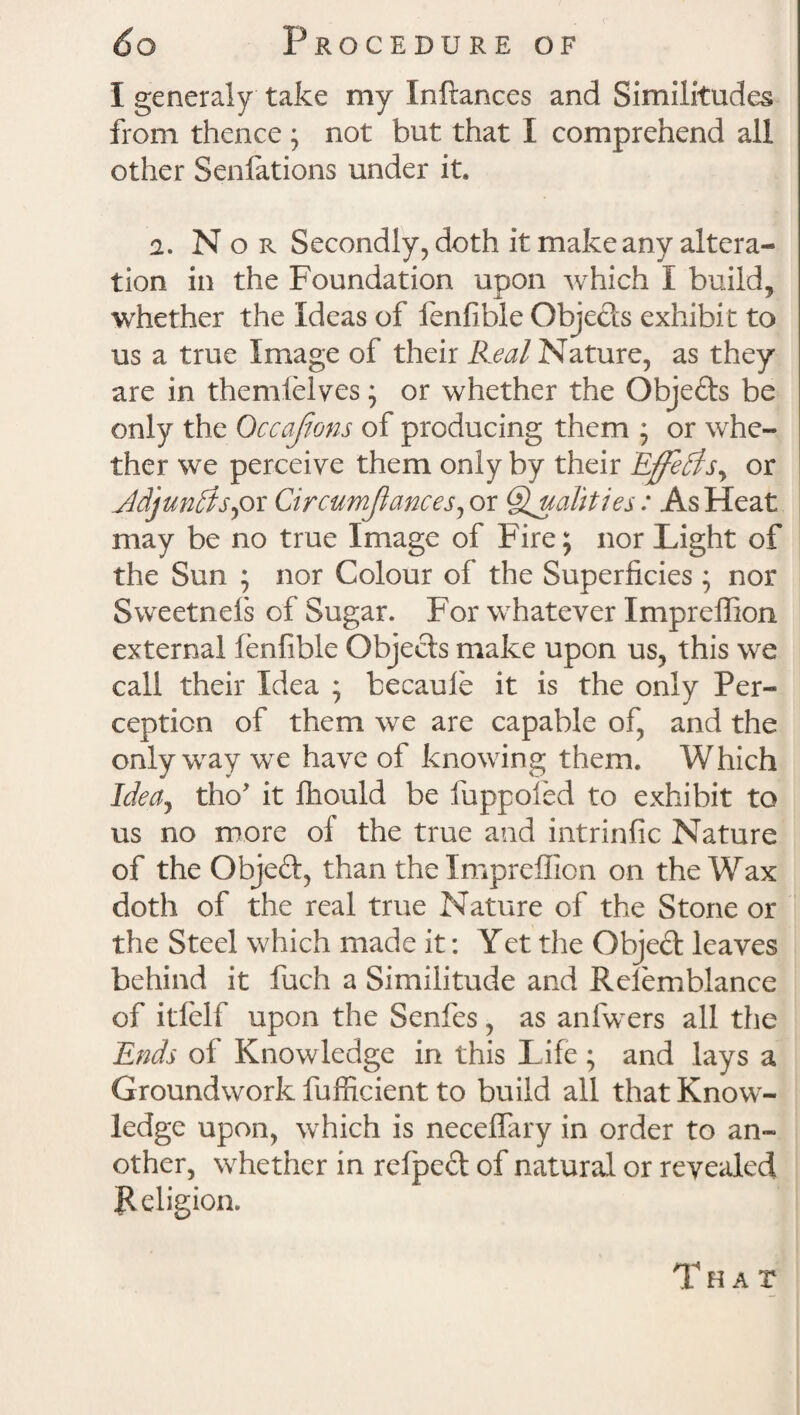 I generaly take my Inftances and Similitudes from thence ; not but that I comprehend all other Sdilations under it. 2. N o r Secondly, doth it make any altera* tion in the Foundation upon which I build, whether the Ideas of fenfible Objects exhibit to us a true Image of their Real Nature, as they are in themfelves; or whether the Objefts be only the Qccajions of producing them ; or whe- ther we perceive them only by their Effects, or ddjuntfs) or Circumjlances, or Qualities: As Heat may be no true Image of Fire; nor Light of the Sun ; nor Colour of the Superficies ; nor Sweetnefs of Sugar. For whatever Impreffion. external fenfible Objects make upon us, this we call their Idea ; becauie it is the only Per* cepticn of them we are capable of, and the only way we have of knowing them. Which Idea, tho' it fhould be fuppoled to exhibit to us no more of the true and intrinfic Nature of the Objed, than the Impreffion on the Wax doth of the real true Nature of the Stone or the Steel which made it: Yet the Object leaves behind it fuch a Similitude and Relemblance of itlelf upon the Senfes, as anfwers all the Ends of Knowledge in this Life; and lays a Groundwork fufficient to build all that Know¬ ledge upon, which is neceffary in order to an¬ other, whether in relpect of natural or revealed Religion. That