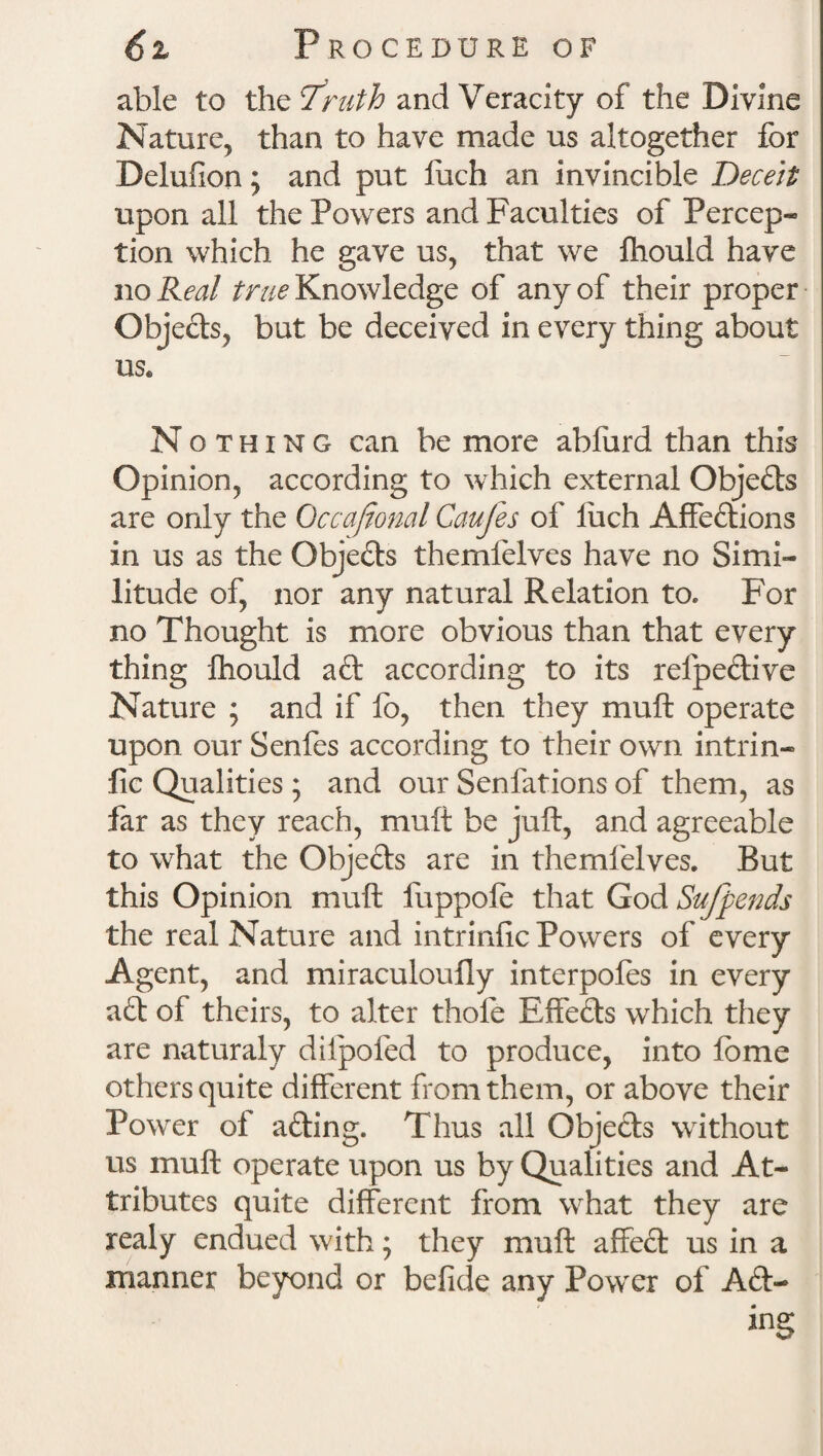 able to the I'riith and Veracity of the Divine Nature, than to have made us altogether for Delufion; and put fuch an invincible Deceit upon all the Powers and Faculties of Percep- tion which he gave us, that we fhould have no Real true Knowledge of any of their proper Obje&s, but be deceived in every thing about us« Nothing can be more abfurd than this Opinion, according to which external Objeds are only the Occasional Caufes of liich Affedions in us as the Objects themlelves have no Simi¬ litude of, nor any natural Relation to. For no Thought is more obvious than that every thing fhould ad according to its relpedive Nature ; and if fb, then they muft operate upon our Senfes according to their own intrin- fie Qualities ; and our Senfations of them, as far as they reach, muft be juft, and agreeable to what the Objeds are in themlelves. But this Opinion muft fuppofe that God Sufpends the real Nature and intrinfic Powers of every Agent, and miraculoufly interpoles in every ad of theirs, to alter thole Effeds which they are naturaly dilpoled to produce, into lome others quite different from them, or above their Power of ading. Thus all Objeds without us muft operate upon us by Qualities and At¬ tributes quite different from what they are realy endued with; they muft affed us in a manner beyond or befide any Power of Ad¬ ing