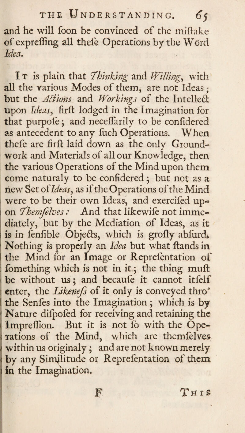 and he will foon be convinced of the miftake of expreffing all theft Operations by the Word Idea. I t is plain that ^Thinking and Willing, with all the various Modes of their^ are not Ideas; but the A&tons and Workings of the Intellect upon Ideas) firft lodged in the Imagination for that purpofe; and neceifarily to be confidered as antecedent to any luch Operations. When thefe are firft laid down as the only Ground¬ work and Materials of all our Knowledge, then the various Operations of the Mind upon them come naturaly to be confidered; but not as a new Set of Ideas y as if the Operations of the Mind were to be their own Ideas, and exercifed up¬ on 7'hemfelves : And that likewift not imme¬ diately, but by the Mediation of Ideas, as it i is in fenfible Obje&s, which is grofly ablurd* Nothing is properly an Idea but what Hands in the Mind for an Image or Repreftntation of lomething which is not in it; the thing muft be without us; and becaufe it cannot itfelf enter, the Likenefs of it only is conveyed thro* the Senfes into the Imagination; which is by 1 Nature dilpofed for receiving and retaining the i Impreflion. But it is not fo with the Ope- 1 rations of the Mind, which are themfelves » within us originaly; and are not known merely | by any Similitude or Repreftntation of them i in the Imagination. F This