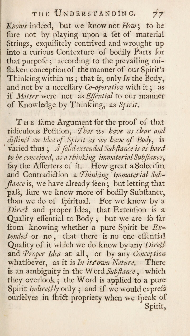 Knows indeed, but we know not How; to be lure not by playing upon a let of material j Strings, exquifitely contrived and wrought up i into a curious Contexture of bodily Parts for I that purpole; according to the prevailing mi- I ftaken conception of the manner of our Spirit's Thinking within us; that is, onlyjfc the Body, and not by a necelfary Co-operation with it * as if Matter were not as EJJential to our manner of Knowledge by Thinking, as Spirit. The fame Argument for the proof of that ridiculous Pofition, :That we have as clear and dijlinti an Idea of Spirit as we have of Body, is f varied thus; A folid extended Sub fiance is as hard to be conceived\ as a thinking immaterial Sub fiance, lay the Alferters of it. How great a Solecifm and Contradiction a thinking' Immaterial Sub- o fiance is, we have already leen; but letting that pals, fure we know more of bodily Subftance, than we do of Ipiritual. For we know by a Direft and proper Idea, that Extenfion is a Quality elfential to Body • but we are lb far from knowing whether a pure Spirit be Ex¬ tended or no, that there is no one elfential Quality of it which we do know by any Direp} and Broper Idea at all, or by any Conception whatloever, as it is In it/own Nature. There is an ambiguity in the Word Sub fiance, which they overlook; the Word is applied to a pure Spirit IndirePfly only ; and if we would exprels ourfelves in ftriCt propriety when we Ipeak of Spirit*