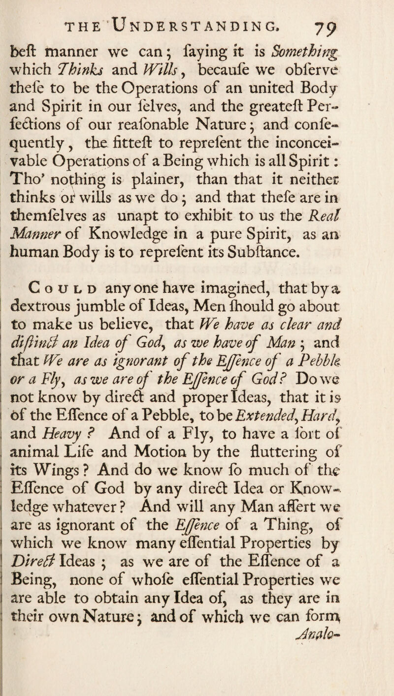 belt manner we can; faying it is Something which Thinks and Wills, becaule we obferve thefe to be the Operations of an united Body and Spirit in our lelves, and the greateft Per¬ fections of our realbnable Nature; and confe- quently, the fitteft to reprelent the inconcei¬ vable Operations of a Being which is all Spirit: Tho’ nothing is plainer, than that it neither thinks or* wills as we do; and that thefe are in themfelves as unapt to exhibit to us the Real Manner of Knowledge in a pure Spirit, as an human Body is to reprelent its Subftance. Could anyone have imagined, that by a dextrous jumble of Ideas, Men fhould go about to make us believe, that We have as clear and diftinlri an Idea of God, as we have of Man ; and that We are as ignorant of the EJfence of a Pebbk or a Fly, as we are of the Effence of God? Do we i not know by direCt and proper Ideas, that it is 1 of the Effence of a Pebble, to be Extended, Hard, and Heavy ? And of a Fly, to have a fort of : animal Life and Motion by the fluttering of ! its Wings ? And do we know lb much of the Effence of God by any direct Idea or Know¬ ledge whatever ? And will any Man aflert we 1 are as ignorant of the EJfe7ice of a Thing, of which we know many elfential Properties by Diretl Ideas ; as we are of the Effence of a Being, none of whole effential Properties we are able to obtain any Idea of, as they are in their own Nature; and of which we can form* Jnalo-