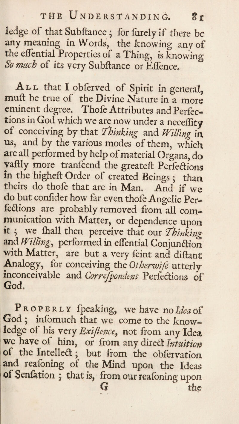 ledge of that Subftance; for lurely if there be any meaning in Words, the knowing any of the eflential Properties of a Thing, is knowing So much of its very Subftance or Elfence. All that I obferved of Spirit in general, mu ft be true of the Divine Nature in a more eminent degree. Thofe Attributes and Perfec¬ tions in God which we are now under a neceility of conceiving by that 'Thinking and Willing in us, and by the various modes of them, which are all performed by help of material Organs, do yaftly more tranlcend the greateft Perfections in the higheft Order of created Beings ; than theirs do thofe that are in Man. And if we do but confider how far even thole Angelic Per¬ fections are probably removed from all com¬ munication with Matter, or dependence upon it ; we Ihall then perceive that our Thinking and Willing, performed in elfential Conjunction, with Matter, are but a very feint and diftant Analogy, for conceiving the Otherwije utterly inconceivable and Correfpondent Perfections of God. Properly fpeaking, we have no Idea of God ; infomuch that we come to the know¬ ledge of his very Exigence, not from any Idea we have of him, or from any direCt Intuition of the Intellect; but from the obl'ervation and realbning of the Mind upon the Ideas of Senfation j. that is, from our reafbning upon G the •— t