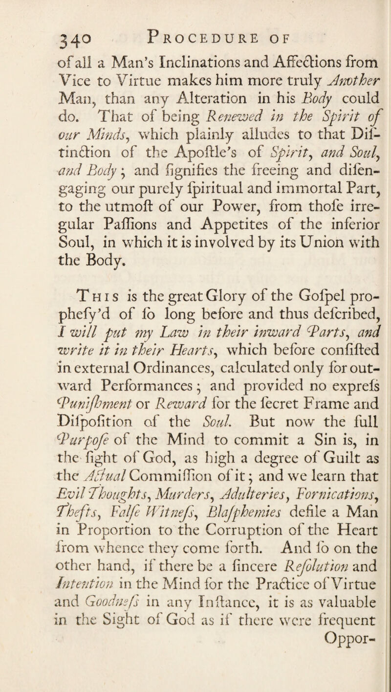 of all a Man's Inclinations and Affe&ions from Vice to Virtue makes him more truly Another Man, than any Alteration in his Body could do. That of being Renewed in the Spirit of our Minds, which plainly alludes to that Dif- tin&ion of the Apoftle's of Spirit, and Soul, and Body , and fignifies the freeing and difen- gaging our purely Ipiritual and immortal Part, to the utmoft of our Powder, from thofe irre¬ gular Paffions and Appetites of the inferior Soul, in which it is involved by its Union with the Body. This is the great Glory of the Golpel pro- phefy'd of lo long before and thus deicribed, I will put my Law in their inward Barts, and write it in their Hearts, which before confifted in external Ordinances, calculated only for out¬ ward Performances • and provided no exprefs Bun foment or Reward lor the lecret Frame and Dilpofition of the Soul. But now the full Burpofe of the Mind to commit a Sin is, in the fight of God, as high a degree of Guilt as the A Sinai Commiflion of it; and we learn that Evil 'Thoughts, Murders, Adulteries, Fornications, Thefts, Falfe Witnefs, Blajphemies defile a Man in Proportion to the Corruption of the Heart from whence they come forth. And fio on the other hand, if there be a fincere Reflation and Intention in the Mind for the Practice of Virtue and Goodnsjs in any In fiance, it is as valuable in the Sight of God as if there were frequent Oppor-