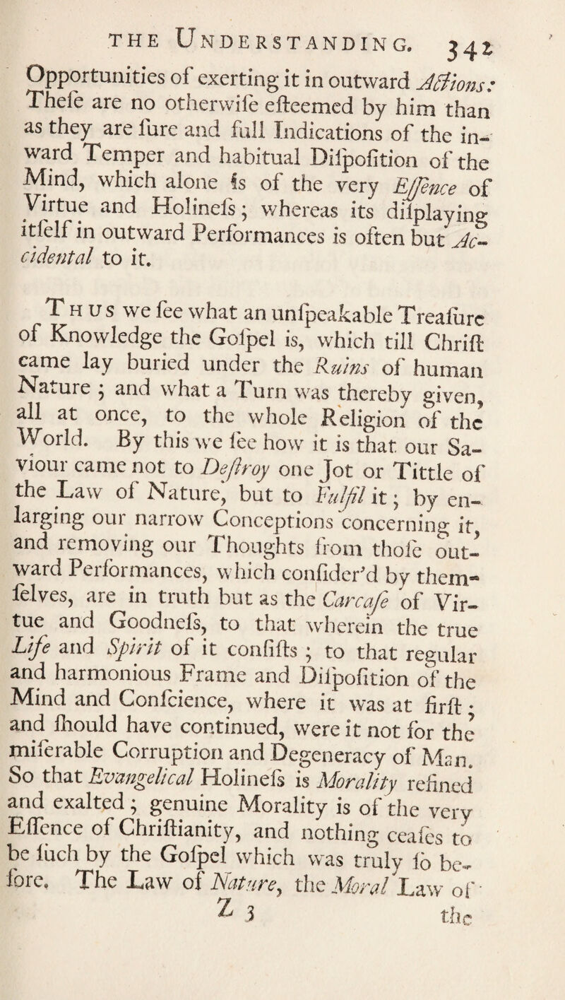 Opportunities of exerting it in outward Jettons: Theie are no otherwiie efteemed by him than as they are lure and full Indications of the in¬ ward Temper and habitual Dilpofition of the Mind, which alone Is of the very EJJence of Virtue and Hoiinets; whereas its dilplayine- itlelf in outward Performances is often but Ac¬ cidental to it. Thus we fee what an unlpeakable Treafure of Knowledge the Goipel is, which till Chrift came lay buried under the Ruins of human Nature j and what a 1 urn was thereby given, all at once, to the whole Religion of the World. By this we lee how it is that our Sa¬ viour came not to Deflroy one Jot or Tittle of the Law of Nature' but to Fulfil it; by en¬ larging our narrow Conceptions concerning it, and removing our Thoughts from thole out¬ ward Performances, which confider’d by them- felves, are in truth but as the Carcafe of Vir¬ tue and Goodnefs, to that wherein the true Life and Spirit of it confifts ; to that regular and harmonious Frame and Dilpofition of the Mind and Confidence, where it was at hrft • and fliould have continued, were it not for the miferable Corruption and Degeneracy of Man. So that Evangelical Holinels is Morality refined and exalted ; genuine Morality is of the very EfTence of Chriftianity, and nothing ceafes to be liich by the Goipel which was truly lb be¬ fore. The Law of Nature, the Moral La^.v of •