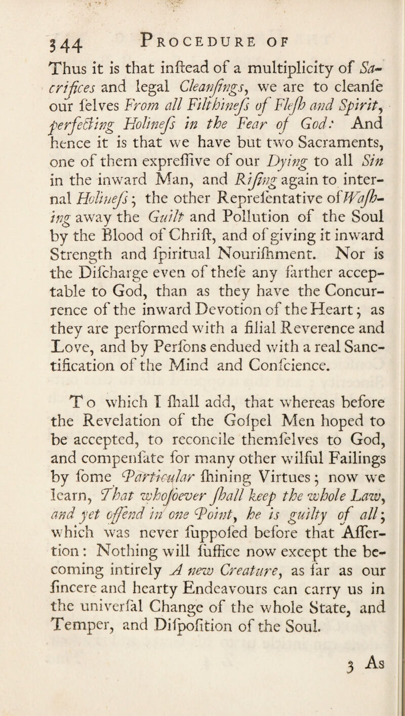 Thus it is that inftead of a multiplicity of Sa¬ crifices and legal Cleanfings, we are to cleanle our felves From all Filthinefs of Flejh and Spirit, perfecting Holinefs in the Fear of God: And hence it is that we have but two Sacraments, one of them expreffive of our Dying to all Sin in the inward Man, and Rifing again to inter¬ nal Holinefs; the other Reprelentative oiJVaJh- ing away the Guilt and Pollution of the Soul by the Blood of Chrift, and of giving it inward Strength and fpiritual Nourifhment. Nor is the Dilcharge even of thefe any farther accep¬ table to God, than as they have the Concur¬ rence of the inward Devotion of the Heart; as they are performed with a filial Reverence and Love, and by Perfons endued with a real Sanc¬ tification of the Mind and Confcience. T o which I fhall add, that whereas before the Revelation of the Gofpel Men hoped to be accepted, to reconcile themfelves to God, and compenfate for many other wilful Failings by fome Particular fhining Virtues; now we learn, That whojoever Jhall keep the whole Law, and yet offend in one Point, he is guilty of all; which was never luppofed before that Afler- tion : Nothing will fuffice now except the be¬ coming intirely A new Creature, as far as our fincere and hearty Endeavours can carry us in the univerfal Change of the whole State, and Temper, and Dilpofition of the Soul.