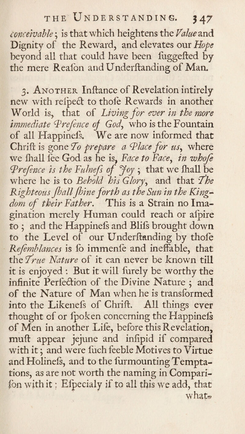 conceivable; is that which heightens the Value and Dignity of the Reward, and elevates our Hope beyond all that could have been fuggefted by the mere Realbn andUnderftanding of Man. 3. Another Inftance of Revelation intirely new with reiped to thole Rewards in another World is, that of Living for ever in the more immediate Prefence of Gody who is the Fountain of all Happinels. We are now informed that Chrift is gone 70 prepare a Place for us, where we fhall fee God as he is, Face to Face, in whoje Prefence is the Fulnefs of foy ; that we fhall be where he is to Behold his Glory, and that ‘7’he Righteous fhall f bine forth as the Sun in the King- dom of their Father. This is a Strain no Ima¬ gination merely Human could reach or afpire to ; and the Happinels and Blils brought down to the Level of our Underftanding by thofe Refemblances is lb immenfe and ineffable, that the frue Nature of it can never be known till it is enjoyed : But it will furely be worthy the infinite Perfection of the Divine Nature ; and of the Nature of Man when he is transformed into the Likenefs of Chrift. All things ever thought of or Ipoken concerning the Happinels of Men in another Life, before this Revelation, muft appear jejune and infipid if compared with it; and were Inch feeble Motives to Virtue and Holinels, and to the lurmounting Tempta¬ tions, as are not worth the naming in Compan¬ ion wTith it; Elpecialy if to all this we add, that what®