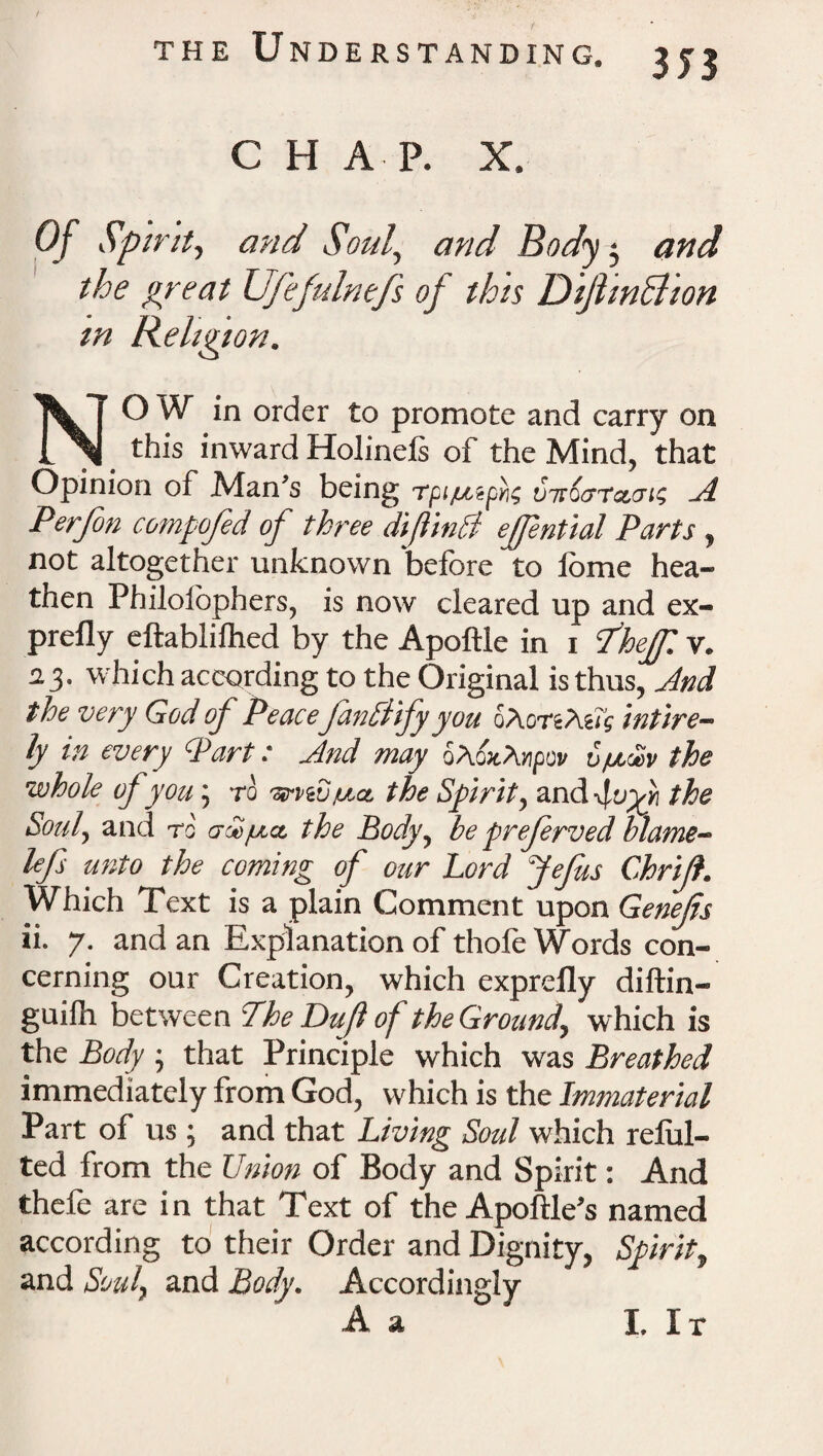 CHAP. X. Of Spirit, and Soul., rwt/ Body $ the great Ufefulnefs of this DijhnBion in Religion. NO W in order to promote and carry on _ this inward Holinefs of the Mind, that Opinion of Man’s being rpi/uzp^ vitoaTceuii A Perfon compofed of three dijlinB ejfential Parts, not altogether unknown before to lome hea¬ then Philoiophers, is now cleared up and ex¬ prefly eftablifhed by the Apoftle in 1 Sheff. v. 23. which according to the Original is thus, And the very God of Peace fanttify you 0A0rzteTg intire- ly in every Part: And may SAoaA^ov v/mSv the •whole of you; to ■srviSpc.a, the Spirit, and the Soul, and to' crce/na, the Body, be preferved blame- lefs unto the coming of our Lord Jefus Chrijf. Which Text is a plain Comment upon Genefs ii. 7. and an Explanation of thofe Words con¬ cerning our Creation, which exprdly diftin- guilh between Phe Dujl of the Ground, which is the Body • that Principle which was Breathed immediately from God, which is the Immaterial Part of us; and that Living Soul which reful- ted from the Union of Body and Spirit: And thefe are in that Text of the Apoftle’s named according to their Order and Dignity, Spirit, and Soul, and Body. Accordingly A a I. It