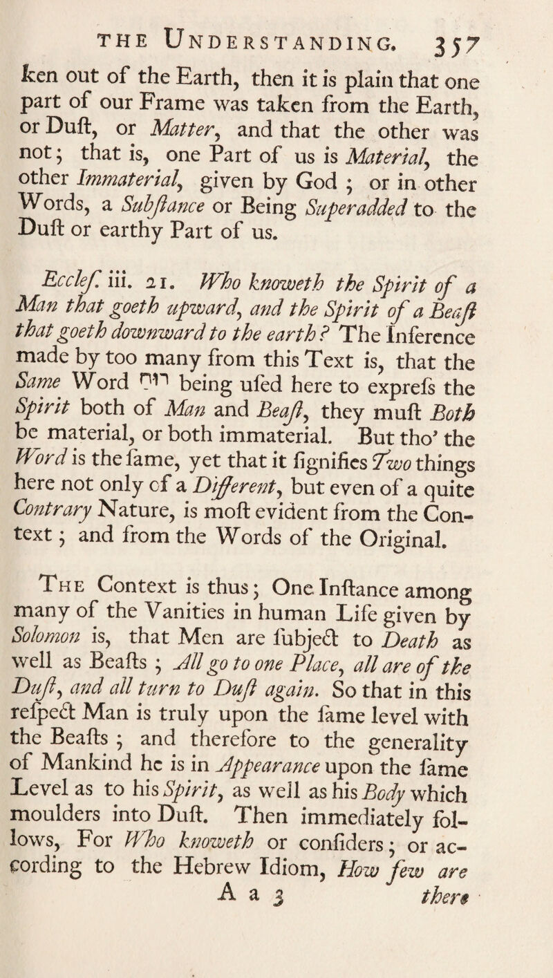 ken out of the Earth, then it is plain that one part of our Frame was taken from the Earth, or Duft, or Matter, and that the other was not; that is, one Part of us is Material, the other Immaterial, given by God ; or in other W ords, a Subjiance or Being Super added to the Duft or earthy Part of us. Ecclef. iii. 21. Who knoweth the Spirit of a Man that goeth upward, and the Spirit of a Beaff that goeth downward to the earth ? The Inference made by too many from this Text is, that the Same Word r'^1 being uled here to exprefs the Spirit both of Man and Leaf, they muft Both be material, or both immaterial. But tho’ the Word is the fame, yet that it fignifies Two things here not only of a Different, but even of a quite Contrary Nature, is moft evident from the Con¬ text ; and from the Words of the Original. The Context is thus; OneInftance among many of the Vanities in human Life given by Solomon is, that Men are lubject to Death as well as Beafts ; All go to one Place, all are of the Duff, and all turn to Duff again. So that in this refpcct Man is truly upon the lame level with the Beafts ; and therefore to the generality of Mankind he is in Appearance upon the lame Level as to his Spirit, as well as his Body which moulders into Duft. Then immediately fol¬ lows, For Who knoweth or confiders; or ac¬ cording to the Hebrew Idiom, How Jew are A a 3 there