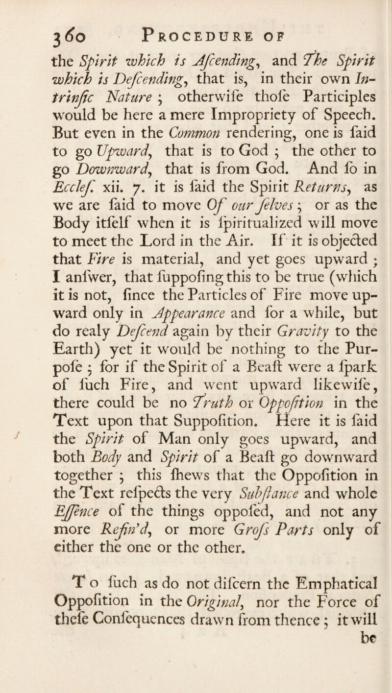 the Spirit which is Af ending, and fhe Spirit which is Defcending, that is, in their own In¬ trinsic Nature ; otherwife thole Participles would be here a mere Impropriety of Speech. But even in the Common rendering, one is faid to go Upward,, that is to God ; the other to go Downward\ that is from God. And lb in Ecclef xii. 7. it is faid the Spirit Returns, as we are faid to move Of our fives; or as the Body itfelf when it is fpiritualized will move to meet the Lord in the Air. If it is objected that Fire is material, and yet goes upward ; I anfwer, that fuppofingthis to be true (which it is not, fince the Particles of Fire move up¬ ward only in Appearance and for a while, but do realy Defend again by their Gravity to the Earth) yet it would be nothing to the Pur- pofe ; for if the Spirit of a Beaft were a Iparfc of l'uch Fire, and went upward likewife, there could be no fruth or Oppofition in the Text upon that Suppofition. Here it is faid the Spirit of Man only goes upward, and both Body and Spirit of a Beaft go downward together ; this Ihews that the Oppofition in the Text refpe&s the very Sub fiance and whole EJJence of the things oppofed, and not any more Refn’d, or more Grofs Parts only of either the one or the other. T o flich as do not dilcern the Emphatical Oppofition in the Original, nor the Force of thefe Confequences drawn from thence; it will be