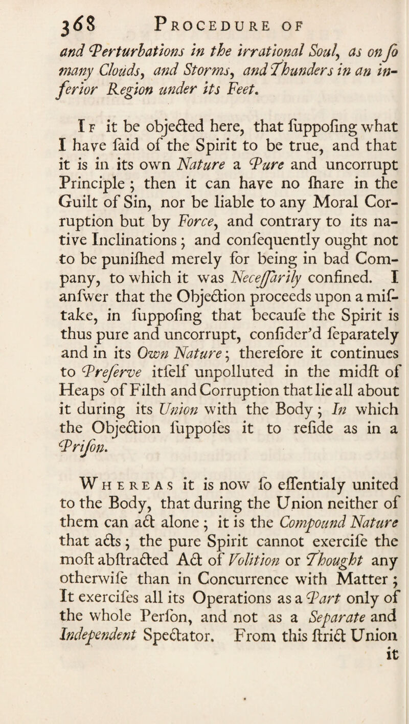 and (Perturbations in the irrational Soul\ as on Jo many Clouds, and Storms, and 'thunders in an in¬ ferior Region under its Feet. If it be objefted here, that luppofing what I have faid of the Spirit to be true, and that it is in its own Nature a (Pure and uncorrupt Principle ; then it can have no lhare in the Guilt of Sin, nor be liable to any Moral Cor¬ ruption but by Force, and contrary to its na¬ tive Inclinations ; and confequently ought not to be punifhed merely for being in bad Com¬ pany, to which it was Necejfarily confined. I anfwer that the Objeftion proceeds upon a mis¬ take, in luppofing that becaule the Spirit is thus pure and uncorrupt, confideFd leparately and in its Own Nature; therefore it continues to (Preferve itfelf unpolluted in the midft of Heaps of Filth and Corruption that lie all about it during its Union with the Body; In which the Objeftion fuppoles it to refide as in a (Prijon. W hereas it is now lb effentialy united to the Body, that during the Union neither of them can aft alone ; it is the Compound Nature that afts; the pure Spirit cannot exercife the moft abftrafted Aft of Volition or thought any otherwile than in Concurrence with Matter; It exercifes all its Operations as a Fart only of the whole Perfon, and not as a Separate and Independent Speftator. From this ftrift Union it