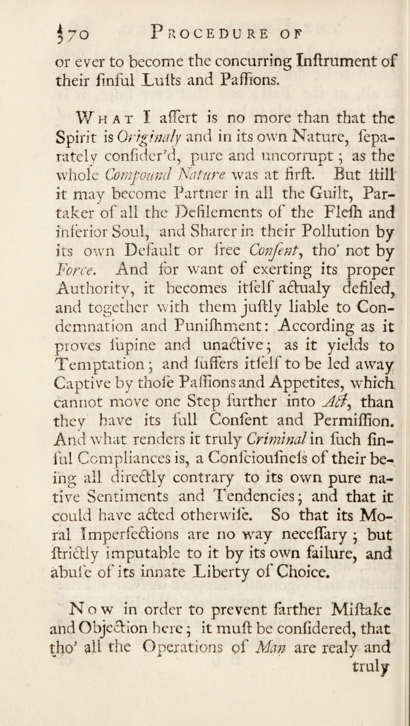 or ever to become the concurring Inftrument of their finful Lulls and Paflions. What I aflert is no more than that the Sp irit is Ortginaly and in its own Nature, fepa- rately confiderkl, pure and uncorrupt ; as the whole Compound Nature was at firft. But itill it may become Partner in all the Guilt, Par¬ taker of all the Defilements of the Flelh and inferior Soul, and Sharer in their Pollution by its own Default or free Confent, tho* not by Force. And for want of exerting its proper Authority, it becomes itfelf aftualy defiled, and together with them juftly liable to Con¬ demnation and Punifhment: According as it proves fiupine and unaflive; as it yields to Temptation; and fuffers itfelf to be led away Captive by thole Paflions and Appetites, which cannot move one Step further into than they have its full Conlent and Permiffion. And what renders it truly Criminal in fuch fin- ful Compliances is, a Confcioufnels of their be¬ ing all directly contrary to its own pure na¬ tive Sentiments and Tendencies; and that it could have afted otherwiie. So that its Mo¬ ral Imperfections are no way neceflfary ; but ftriclly imputable to it by its own failure, and abufe of its innate Liberty of Choice. N o w in order to prevent farther Miftake and Objection here; it muft be considered, that tho* all the Operations of Man are realy and truly