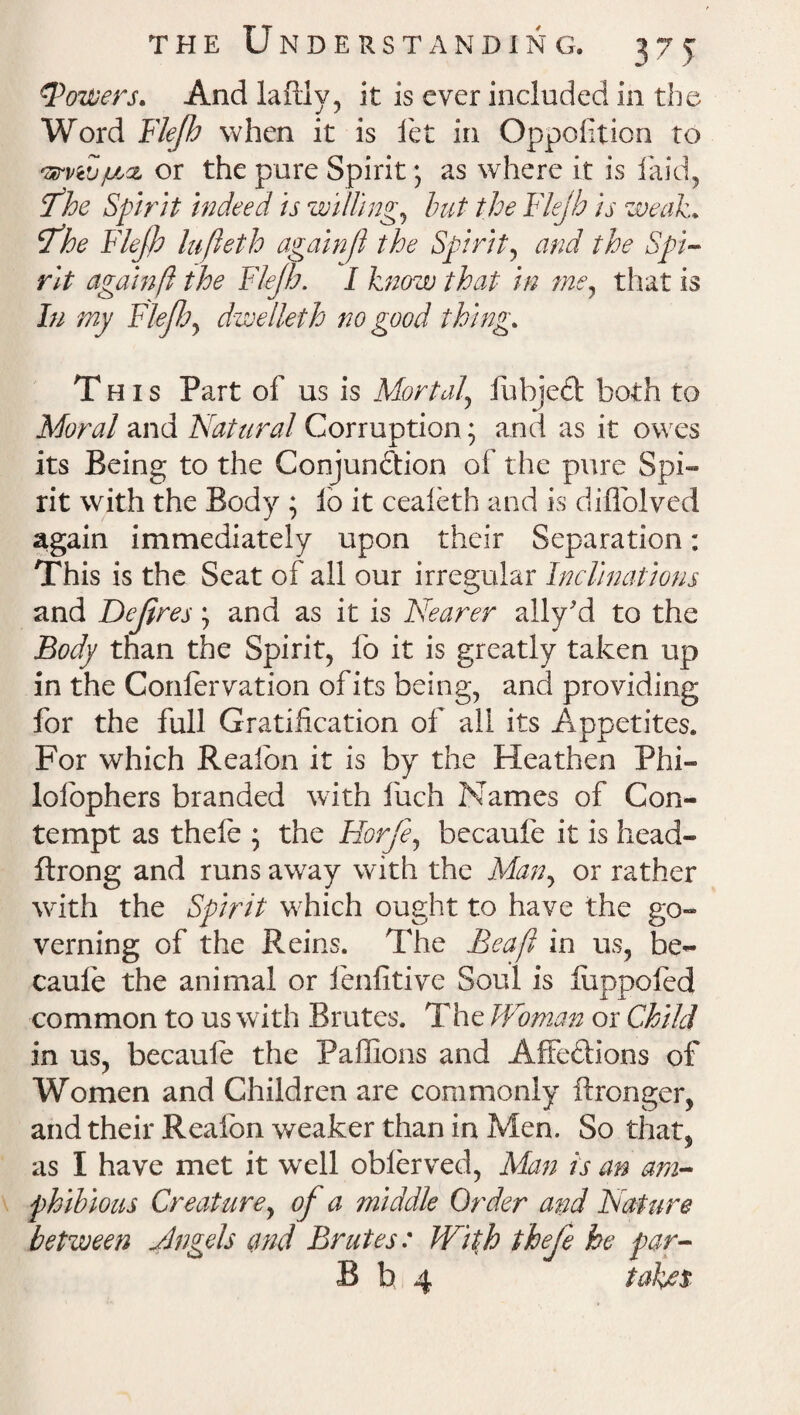 ?Towers. And laftly, it is ever included in the Word Flejh when it is let in Opposition to ^viv/u.ct or the pure Spirit \ as where it is laid, Hfthe Spirit indeed is willing, but the Flejh is weak. tfhe Flejh lujleth againfi the Spirit, and the Spi¬ rit again ft the Flejh. I know that in me, that is In my Flejh, dwelleth no good thing. This Part of us is Mortal\ fuhjed both to Moral and Natural Corruption; and as it owes its Being to the Conjunction of the pure Spi¬ rit with the Body ; lo it cealeth and is diflolved again immediately upon their Separation: This is the Seat of all our irregular Inclinations and Dejires, and as it is Nearer ally'd to the Body than the Spirit, fo it is greatly taken up in the Confer vation of its being, and providing for the full Gratification of all its Appetites. For which Realbn it is by the Heathen Phi- lolophers branded with finch Names of Con¬ tempt as thele ; the Horje, becaufe it is head- ftrong and runs away with the Man, or rather with the Spirit which ought to have the go¬ verning of the Reins. The Beaft in us, be- caule the animal or ienfitive Soul is liippofed common to us with Brutes. The Woman or Child in us, becaufe the Paffions and AffeCHons of Women and Children are commonly ftronger, and their Realbn weaker than in Men. So that, as I have met it well oblerved, Man is an am¬ phibious Creature, of a middle Order and Nature between Angels and Brutes: With thefe he par- B b 4 takes