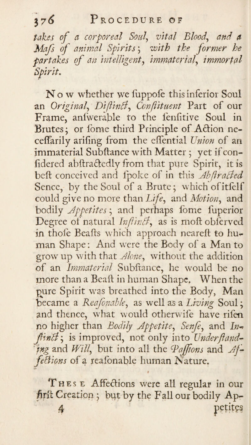 takes of a corporeal Soulvital Bloody and a Mafs of animal Spirits; with the former he partakes of an intelligent, immaterial, immortal Now whether we iuppofe this inferior Soul an Original, DiftinCl, Conftituent Part of our Frame, anlweraftle to the fenfitive Soul in Brutes; or lome third Principle of A&ion ne- ceffarily arifing from the effential Union of an immaterial Subftance with Matter ; yet if con- fidered ahftracledly from that pure Spirit, it is beft conceived and Ipofce of in this Ahflrailed Sence, by the Soul of a Brute; which of itlelf could give no more than Life, and Motion, and bodily Appetites; and perhaps feme luperior Degree of natural Inf inti, as is moft obfcrved in thofe Beads which approach nearelt to hu¬ man Shape: And were the Body of a Man to grow up with that Alone, without the addition of an Immaterial Subftance, he would be no more than a Beaft in human Shape. When the pure Spirit was breathed into the Body, Man became a Reafonahle, as well as a Living Soul; and thence, what would otherwife have rifen no higher than Bodily Appetite, Senfe, and In- JlinSl, is improved, not only into Under ft und¬ oing and Will, but into all the cPaJftons and Af¬ fections of a reafonable human Nature. «*>» 4 Thes e Affections were all regular in our fjirft; Creation ; but by the Fall our bodily Ap- 4 petitgs